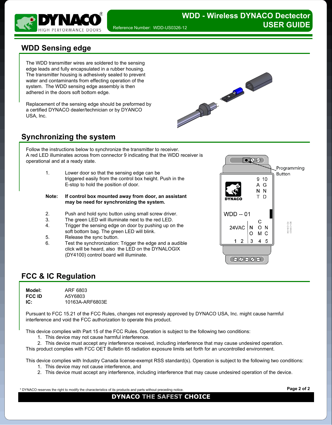 WDD - Wireless DYNACO Dectector    USER GUIDEWDD Sensing edgeThe WDD transmitter wires are soldered to the sensing edge leads and fully encapsulated in a rubber housing.  The transmitter housing is adhesively sealed to prevent water and contaminants from effecting operation of the system.  The WDD sensing edge assembly is then adhered in the doors soft bottom edge.Replacement of the sensing edge should be preformed by a certified DYNACO dealer/technician or by DYANCO USA, Inc.Reference Number:  WDD-US0326-12* DYNACO reserves the right to modify the characteristics of its products and parts without preceding notice.DYNACO THE SAFEST CHOICEPage 2 of 2Synchronizing the systemFollow the instructions below to synchronize the transmitter to receiver.A red LED illuminates across from connector 9 indicating that the WDD receiver is operational and at a ready state.1. Lower door so that the sensing edge can be triggered easily from the control box height. Push in the E-stop to hold the position of door.Note: If control box mounted away from door, an assistant may be need for synchronizing the system.2. Push and hold sync button using small screw driver. 3. The green LED will illuminate next to the red LED.4. Trigger the sensing edge on door by pushing up on the soft bottom bag. The green LED will blink.5. Release the sync button.6. Test the synchronization: Trigger the edge and a audible click will be heard, also  the LED on the DYNALOGIX (DY4100) control board will illuminate.FCC &amp; IC RegulationModel: ARF-6803-EFCC ID A5Y6803IC: 10163A-ARF6803EPursuant to FCC 15.21 of the FCC Rules, changes not expressly approved by DYNACO USA, Inc. might cause harmful interference and void the FCC authorization to operate this product.This device complies with Part 15 of the FCC Rules. Operation is subject to the following two conditions:1. This device may not cause harmful interference.2. This device must accept any interference received, including interference that may cause undesired operation.This product complies with FCC OET Bulletin 65 radiation exposure limits set forth for an uncontrolled environment.This device complies with Industry Canada license-exempt RSS standard(s). Operation is subject to the following two conditions:1. This device may not cause interference, and2. This device must accept any interference, including interference that may cause undesired operation of the device.