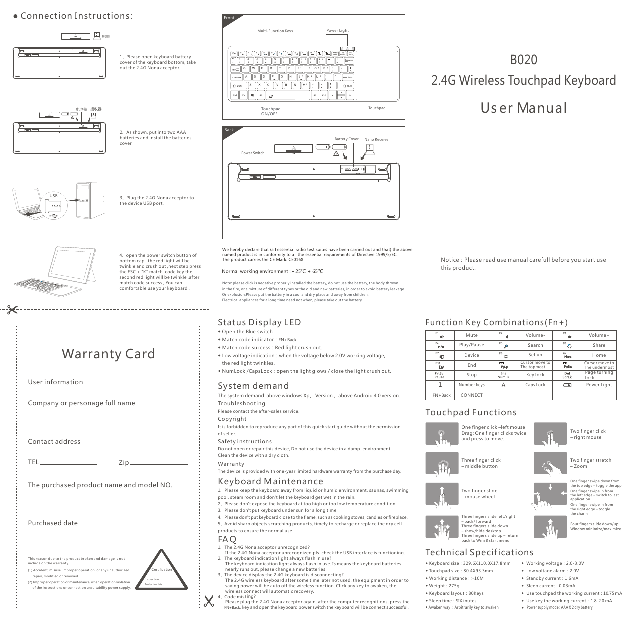 Notice：Please read use manual carefull before you start use this product.B020 2.4G Wireless Touchpad KeyboardUs er Manual● Connection I nstructions:2 As shown, put into two AAA batteries and install the batteries cover.、3 Plug the 2.4G Nona acceptor to the device USB port.、1、Please open keyboard battery cover of the keyboard bottom, takeout the 2.4G Nona acceptor.This r ea s on d ue t o t h e p r oduc t b r o k en and damage i s n ot inc l ude on the w arranty. (1) Accident, misuse, improper operation, or any unauthorized       repair, modifie d or removed(2) Im pro per operation or maintenance, when operation violation      of the instructions or connection unsuitability power supply. Warranty Card User informationCompany or personage full nameContact addressTEL ZipThe purchased product name and model NO.Purchased dateCertificationIns pec tion：Production date：A1FrontBackNote : please click is negative properly installed the batter y, do not use the batter y, the body thrown in the fire, or a mixture of different types or the old and new batteries, in order to avoid battery leakageOr explosion.Please put the batter y in a cool and dry place and away from children;Electrical appliances for a lon g time need not when, please take out the battery.Tou c h padPower LightMulti-Function KeysTouchpad ON/OFF ◆ Keyboard size：329.6X110. 0X17.8mm◆ Touchpad size：80.4X93.3mm ◆ Working distance：&gt;10M◆ Weight：275g◆ Keyboard layout：80Keys◆ Sleep time：SIX inutes◆  Working voltage：2.0-3.0V◆  Low voltage alarm：2.0V◆  Standby current：1.6mA◆  Sleep current：0.03mA◆  Use touchpad the working current：◆  Use key the working current：A1FN+BackFunct ion Key Combinations( Fn+)Volume-SearchCur s or move to The topmostSet upCaps LockVolume+HomeCur s or move to The undermostSharePower LightTouchpad FunctionsOne finger swipe down from the top edge – toggle the app One finger swipe in from the left edge – switch to last application One finger swipe in from the right edge – toggle the charm Two finger click– right mouseThree finger click– middle buttonTwo finger stretch– ZoomTechnical S pecif ications◆ Awaken way ：Arbitrarily key to awaken StopCONNECTMutePlay/PauseEndDeviceNumber keysTwo finger slide– mouse wheelKey lock Page turning lockOne finger click –left mouseDrag: One finger clicks twice and press to move.Three fingers slide left/right – back/ forward Three fingers slide down– show/hide desktopThree fingers slide up  return back to Wins8 start menu– Four fingers slide down/up: Window minimize/maximize◆  Power supply mode : AAA X 2 dry batteryStatus D isplay L ED1、The 2.4G Nona acceptor unrecognized?      If the 2.4G Nona acceptor unrecognized pls. check the USB interface is functioning.2、The keyboard indication light always flash in use?      The keyboard indication light always flash in use. Is means the keyboard batteries       nearly runs out, please change a new batteries. 3、The device display the 2.4G keyboard is disconnecting?      The 2.4G wireless keyboard after some time later not used, the equipment in order to       saving power will be auto off the wireless function. Click any key to awaken, the       wireless connect will automatic recovery.4、Code missing?      Please plug the 2.4G Nona acceptor again, after the computer recognitions, press the       FN+Back, key and open the keyboard power switch the keyboard will be connect successful. FA Q1、Please keep the keyboard away from liquid or humid environment, saunas, swimming pool, steam room and don&apos;t let the keyboard get wet in the rain. 2、Please don&apos;t expose the keyboard at too high or too low temperature condition. 3、Please don&apos;t put keyboard under sun for a long time.4、Please don&apos;t put keyboard close to the flame, such as cooking stoves, candles or fireplace.5、Avoid sharp objects scratching products, timely to recharge or replace the dr y cell products to ensure the normal use.Key board M aintenanceWar rant y The device is provided with one-year limited hardware warranty from the purchase day.Troubleshoot ingPlease contact the after-sales service.Copy r ight It is forbidden to reproduce any par t of this quick start guide without the permission of seller.Saf ety i n st ructionsDo not open or repair this device, Do not use the device in a damp  environment. Clean the device with a dry cloth.System demand The system demand: above windows Xp、 Version， above Android 4.0 version.◆ Match code success：Red light crush out.◆ Low voltage indication：when the voltage below 2.0V working voltage,   the red light twinkles. ◆ NumLock /CapsLock：open the light glows / close the light crush out.◆ Open the Blue switch：◆ Match code indicator：FN+BackON OFF接收器电池盖 接收器USBON OFFON OFFAAA-+AAANano ReceiverPower SwitchBattery Cover4 open the power switch button of bottom cap , the red light will be twinkle and crush out ,next step pressthe ESC + &quot;K&quot; match  code key the second red light will be twinkle ,after match code success , You can comfortable use your keyboard .、10.75 mA  1.8-2.0 mA