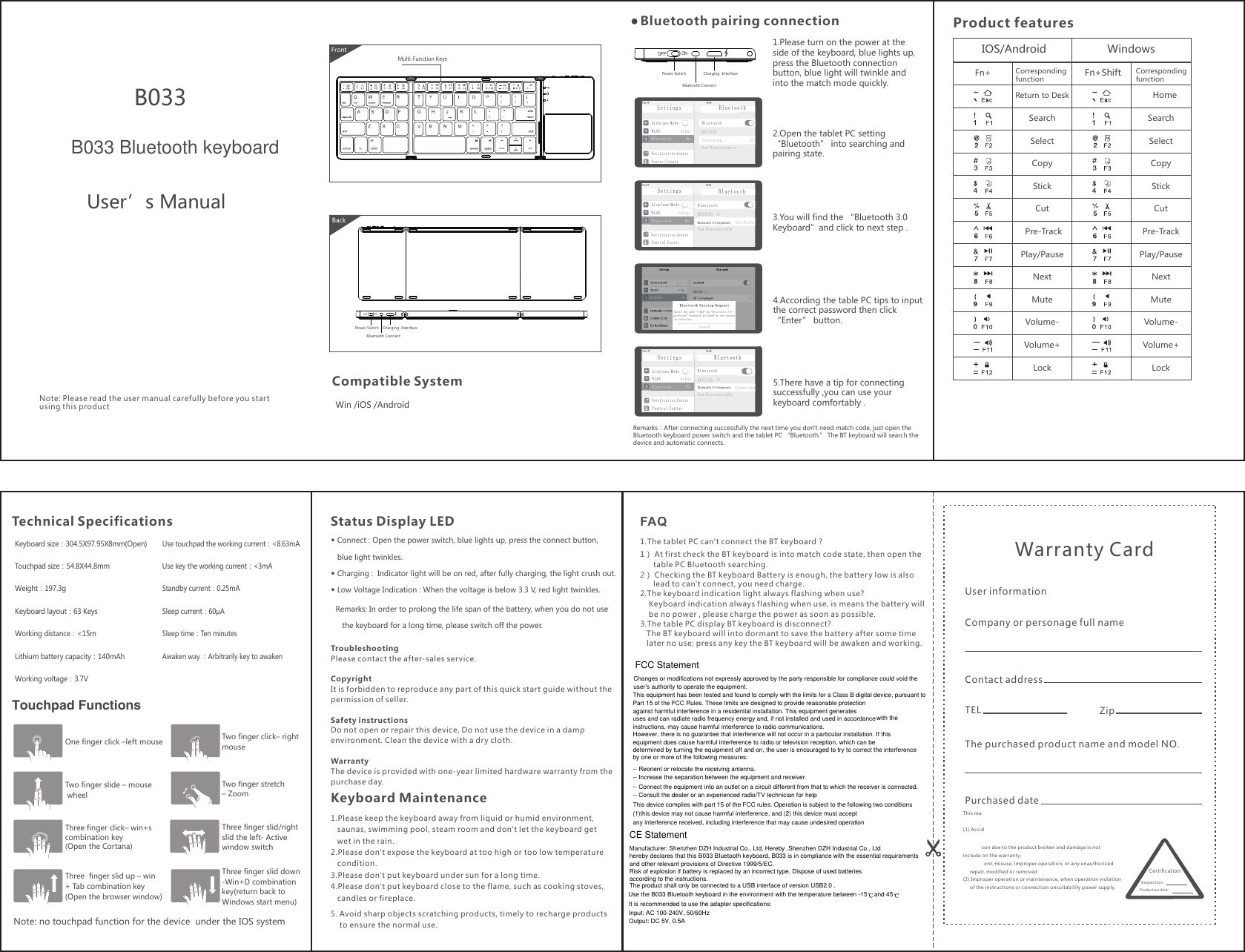 ◆ Connect : Open the power switch, blue lights up, press the connect button,    blue light twinkles. ◆ Charging :  Indicator light will be on red, after fully charging, the light crush out.◆ Low Voltage Indication : When the voltage is below 3.3 V, red light twinkles. ONOFFBluetooth ConnectCharging  InterfacePower SwitchBluetooth ConnectCharging  InterfacePower Switch IOS/AndroidReturn to DeskCopyPlay/PauseStickNextCutVolume+LockMuteSelectSearchPre-TrackCutPre-TrackVolume-CopyPlay/PauseStickNextVolume+LockMuteSelectSearchVolume-HomeFn+ Corresponding functionCorresponding functionWindows Fn+ShiftONOFFhome endB033User’s ManualWin /iOS /Android1.Please turn on the power at the side of the keyboard, blue lights up, press the Bluetooth connection button, blue light will twinkle and into the match mode quickly. 2.Open the tablet PC setting “Bluetooth” into searching andpairing state.3.You will find the “Bluetooth 3.0 Keyboard”and click to next step .4.According the table PC tips to inputthe correct password then click“Enter” button.5.There have a tip for connectingsuccessfully ,you can use yourkeyboard comfortably .This reason due to the product broken and damage is not include on the warranty. (1) Accident, misuse, improper operation, or any unauthorized       repair, modified or removed(2) Improper operation or maintenance, when operation violation      of the instructions or connection unsuitability power supply. Warranty Card User informationCompany or personage full nameContact addressTEL ZipThe purchased product name and model NO.Purchased dateCertificationInspection：Production date：1.Please keep the keyboard away from liquid or humid environment,   saunas, swimming pool, steam room and don&apos;t let the keyboard get   wet in the rain. 2.Please don&apos;t expose the keyboard at too high or too low temperature   condition. 3.Please don&apos;t put keyboard under sun for a long time.4.Please don&apos;t put keyboard close to the flame, such as cooking stoves,    candles or fireplace.1.The tablet PC can&apos;t connect the BT keyboard？1） At first check the BT keyboard is into match code state, then open the       table PC Bluetooth searching.2） Checking the BT keyboard Battery is enough, the battery low is also       lead to can&apos;t connect, you need charge.2.The keyboard indication light always flashing when use?    Keyboard indication always flashing when use, is means the battery will     be no power , please charge the power as soon as possible.3.The table PC display BT keyboard is disconnect?   The BT keyboard will into dormant to save the battery after some time    later no use; press any key the BT keyboard will be awaken and working.FAQKeyboard MaintenanceCompatible SystemBluetooth pairing connectionTroubleshootingPlease contact the after-sales service.Copyright It is forbidden to reproduce any part of this quick start guide without thepermission of seller.Safety instructionsDo not open or repair this device, Do not use the device in a dampenvironment. Clean the device with a dry cloth.Warranty The device is provided with one-year limited hardware warranty from thepurchase day.Note: Please read the user manual carefully before you start using this productProduct featuresKeyboard size：304.5X97.95X8mm(Open)Touchpad size：54.8X44.8mmWeight：197.3gKeyboard layout：63 KeysWorking distance：&lt;15mLithium battery capacity：140mAhWorking voltage：3.7VUse touchpad the working current：&lt;8.63mAUse key the working current：&lt;3mAStandby current：0.25mASleep current：60μASleep time：Ten minutesAwaken way ：Arbitrarily key to awaken Touchpad FunctionsOne finger click –left mouse Two finger click– rightmouseTwo finger stretch– ZoomThree finger slid/right slid the left- Active window switchThree finger slid down-Win+D combination key(return back to Windows start menu)Two finger slide – mouse wheelThree finger click– win+s combination key(Open the Cortana)Three  finger slid up – win + Tab combination key(Open the browser window)Note: no touchpad function for the device  under the IOS systemTechnical Specifications Status Display LEDRemarks：After connecting successfully the next time you don&apos;t need match code, just open the Bluetooth keyboard power switch and the tablet PC “Bluetooth.” The BT keyboard will search the device and automatic connects.Airplane ModeWLANdzhgyBluetoothOnNotification CenterControl CenterBluetoothSettingsBluetoothDEVICESSearching...Now DiscoverableAirplane ModeWLAN dzhgyBluetooth OnNotification CenterBluetoothSettingsBluetoothDEVICESNow DiscoverableBluetooth 3.0 KeyboardNot PairedControl CenterCancelAirplane ModeWLANdzhgyBluetoothOnNotification CenterBluetoothSettingsBluetoothDEVICESNow DiscoverableBluetooth 3.0 KeyboardConnectedControl CenterBackMulti-Function KeysFront5. Avoid sharp objects scratching products, timely to recharge products     to ensure the normal use.Enter the code“1755”on“Bluetooth 3.0 Keyboard”keyboard,followed by the returnor enter key.Remarks: In order to prolong the life span of the battery, when you do not use    the keyboard for a long time, please switch off the power.FCC StatementChanges or modifications not expressly approved by the party responsible for compliance could void the user&apos;s authority to operate the equipment.This equipment has been tested and found to comply with the limits for a Class B digital device, pursuant toPart 15 of the FCC Rules. These limits are designed to provide reasonable protection against harmful interference in a residential installation. This equipment generatesuses and can radiate radio frequency energy and, if not installed and used in accordance with theinstructions, may cause harmful interference to radio communications.However, there is no guarantee that interference will not occur in a particular installation. If this equipment does cause harmful interference to radio or television reception, which can bedetermined by turning the equipment off and on, the user is encouraged to try to correct the interference by one or more of the following measures:-- Reorient or relocate the receiving antenna.-- Increase the separation between the equipment and receiver.-- Connect the equipment into an outlet on a circuit different from that to which the receiver is connected.-- Consult the dealer or an experienced radio/TV technician for helpThis device complies with part 15 of the FCC rules. Operation is subject to the following two conditions (1)this device may not cause harmful interference, and (2) this device must acceptany interference received, including interference that may cause undesired operationCE StatementManufacturer: Shenzhen DZH Industrial Co., Ltd, Hereby ,Shenzhen DZH Industrial Co., Ltdhereby declares that this B033 BIuetooth keyboard, B033 is in compliance with the essential requirements and other relevant provisions of Directive 1999/5/EC.Risk of explosion if battery is replaced by an incorrect type. Dispose of used batteriesaccording to the instructions.The product shall only be connected to a USB interface of version USB2.0 .B033 Bluetooth keyboardUse the B033 BIuetooth keyboard in the environment with the temperature between -15    and 45  It is recommended to use the adapter specifications:Input: AC 100-240V, 50/60HzOutput: DC 5V, 0.5A