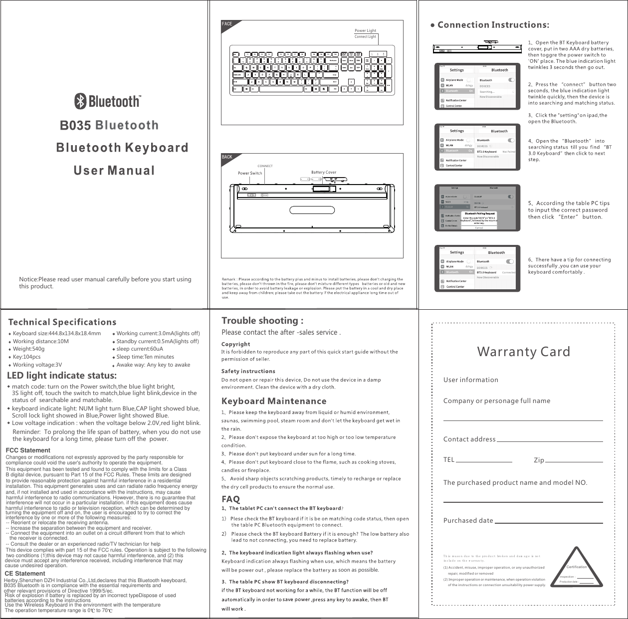 Notice:Please read user manual carefully before you start usingthis product.soon as possible.FACEBACKPlease contact the after -sales service .Reminder:  To prolong the life span of battery, when you do not usethe keyboard for a long time, please turn off the  power. ◆ match code: turn on the Power switch,the blue light bright,   3S light off, touch the switch to match,blue light blink,device in the    status of  searchable and matchable.◆ keyboard indicate light: NUM light turn Blue,CAP light showed blue,   Scroll lock light showed in Blue,Power light showed Blue. ◆ Low voltage indication : when the voltage below 2.0V,red light blink.  LED light indicate status:Trouble shooting : Keyboard size:444.8x134.8x18.4mmWorking distance:10MWeight:540gKey:104pcsWorking voltage:3VWorking current:3.0mA(lights off)Standby current:0.5mA(lights off)sleep current:60uASleep time:Ten minutesAwake way: Any key to awakeT h is re a so n du e to th e pro d u c t bro k e n a n d d a m a g e is no t in clu d e o n th e w a rra n ty. (1 ) Accide nt, misuse, improper operation, o r any unauthorized       repair, modified or removed(2) Impr oper operation or maintenance, when operation violation      of the instructions or co nnection unsuitabili ty power supply. Warranty Card User informationCompany or personage full nameContact addressTELZipThe purchased product name and model NO.Purchased dateCe rti ficatio nIn sp ec ti on：Pr od uc ti on d at e：Power LightConnect LightCONNECTFCC StatementChanges or modifications not expressly approved by the party responsible for compliance could void the user&apos;s authority to operate the equipment.This equipment has been tested and found to comply with the limits for a Class B digital device, pursuant to Part 15 of the FCC Rules. These limits are designed to provide reasonable protection against harmful interference in a residentialinstallation. This equipment generates uses and can radiate radio frequency energyand, if not installed and used in accordance with the instructions, may causeharmful interference to radio communications. However, there is no guarantee thatinterference will not occur in a particular installation. if this equipment does causeharmful interference to radio or television reception, which can be determined by turning the equipment off and on, the user is encouraged to try to correct the  interference by one or more of the following measures:-- Reorient or relocate the receiving antenna.-- Increase the separation between the equipment and receiver.-- Connect the equipment into an outlet on a circuit different from that to which the receiver is connected.-- Consult the dealer or an experienced radio/TV technician for helpThis device complies with part 15 of the FCC rules. Operation is subject to the followingtwo conditions (1)this device may not cause harmful interference, and (2) this device must accept any interference received, including interference that may cause undesired operation.CE StatementRisk of explosion if battery is replaced by an incorrect typeDispose of usedbatteries according to the instructionsUse the Wireless Keyboard in the environment with the temperatureThe operation temperature range is 0    to 70Herby,Shenzhen DZH Industrial Co.,Ltd,declares that this Bluetooth keeyboard,B035 Bluetooth is in compliance with the essential requirements andother relevant provisions of Directive 1999/5/ec. 