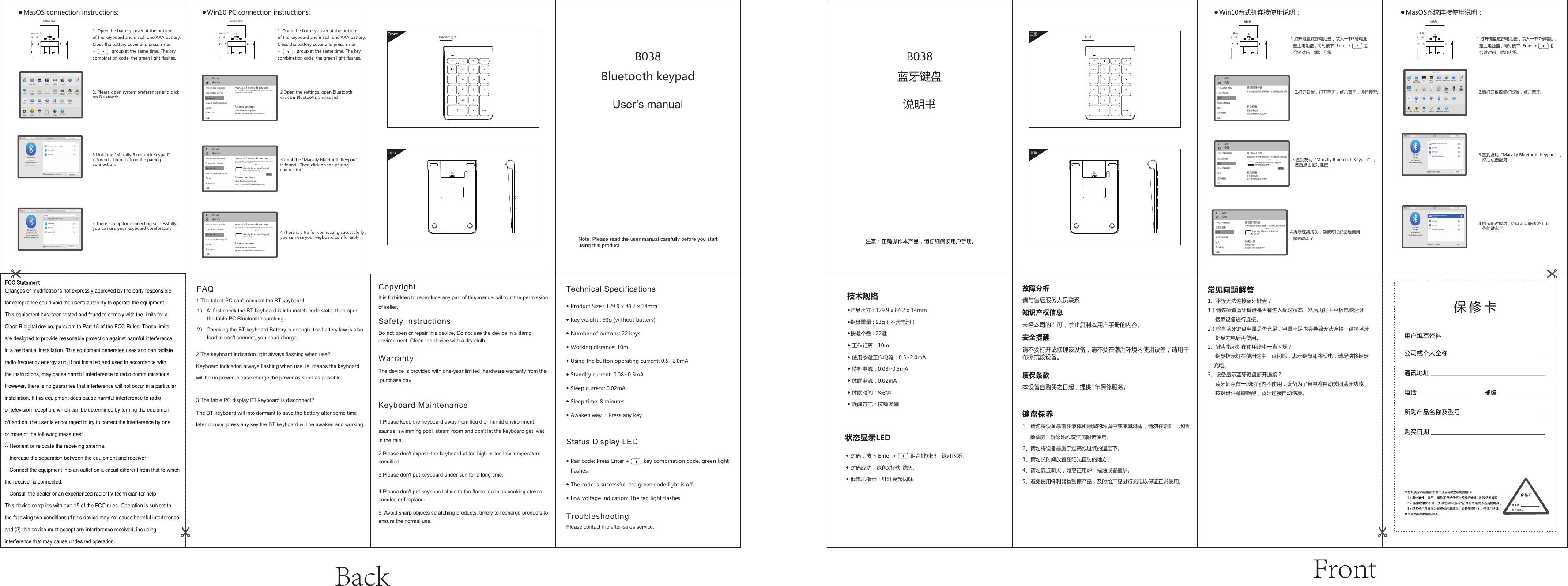 FrontBack◆产品尺寸 : 129.9 x 84.2 x 14mm◆键盘重量 : 93g（不含电池）◆按键个数 : 22键 ◆ 工作距离：10m◆ 使用按键工作电流：0.5~2.0mA◆ 待机电流：0.08~0.5mA◆ 休眠电流：0.02mA◆ 休眠时间：8分钟◆ 唤醒方式：按键唤醒◆ Product Size : 129.9 x 84.2 x 14mm◆ Key weight : 93g (without battery)◆ Number of buttons: 22 keys◆ Working distance: 10m◆ Using the button operating current: 0.5~2.0mA◆ Standby current: 0.08~0.5mA◆ Sleep current: 0.02mA◆ Sleep time: 8 minutes◆ Awaken way ：Press any key◆ Pair code: Press Enter +         key combination code, green lightflashes.◆ The code is successful: the green code light is off.◆ Low voltage indication: The red light flashes.  ◆ 对码：按下 Enter +         组合键对码，绿灯闪烁.◆ 对码成功：绿色对码灯熄灭.◆ 低电压指示：红灯亮起闪烁.状态显示LED 技术规格● Win10台式机连接使用说明： ● MasOS系统连接使用说明：2.请打开系统偏好设置，点击蓝牙.2.打开设置，打开蓝牙，点击蓝牙，进行搜索.3.直到发现“Macally Bluetooth Keypad”，然后点击配对连接.3.直到发现“Macally Bluetooth Keypad”，然后点击配对.4.提示配对成功，你就可以舒适地使用你的键盘了.1.打开键盘底部电池盖，装入一节7号电池，盖上电池盖 , 同时按下  Enter +          组合键对码，绿灯闪烁.4.提示连接成功，你就可以舒适地使用你的键盘了.指示灯正面背面B038蓝牙键盘说明书B038Bluetooth keypadUser’s manual请与售后服务人员联系未经本司的许可，禁止复制本用户手册的内容。请不要打开或修理该设备，请不要在潮湿环境内使用设备，请用干布擦拭该设备。本设备自购买之日起，提供1年保修服务。1、请勿将设备暴露在液体和潮湿的环境中或使其淋雨，请勿在浴缸、水槽、     桑拿房、游泳池或蒸汽房附近使用。2、请勿将设备暴露于过高或过低的温度下。3、请勿长时间放置在阳光直射的地方。4、请勿靠近明火，如烹饪用炉、蜡烛或者壁炉。5、避免使用锋利器物刮擦产品，及时给产品进行充电以保证正常使用。1、平板无法连接蓝牙键盘？1）请先检查蓝牙键盘是否有进入配对状态。然后再打开平板电脑蓝牙搜索设备进行连接。2）检查蓝牙键盘电量是否充足，电量不足也会导致无法连接，请将蓝牙键盘充电后再使用。2、键盘指示灯在使用途中一直闪烁？     键盘指示灯在使用途中一直闪烁，表示键盘即将没电，请尽快将键盘    充电。3、设备显示蓝牙键盘断开连接？     蓝牙键盘在一段时间内不使用，设备为了省电将自动关闭蓝牙功能，     按键盘任意键唤醒，蓝牙连接自动恢复。1.打开键盘底部电池盖，装入一节7号电池，盖上电池盖 , 同时按下  Enter +          组合键对码，绿灯闪烁.● MasOS connection instructions:2. Please open system preferences and clickon Bluetooth.Indicator lightback设备设置打机印和扫描仪已连接设备蓝牙鼠标和触摸板输入自动播放USB管理蓝牙设备相关设置更多蓝牙选项通过蓝牙接收或发送文件你的电脑正在搜索蓝牙设备，可以被这些设备发现设备设置打机印和扫描仪已连接设备蓝牙鼠标和触摸板输入自动播放USB管理蓝牙设备相关设置更多蓝牙选项通过蓝牙接收或发送文件你的电脑正在搜索蓝牙设备，可以被这些设备发现Macally Bluetooth Keypad配对准备已就绪配对设备设置打机印和扫描仪已连接设备蓝牙鼠标和触摸板输入自动播放USB管理蓝牙设备相关设置更多蓝牙选项通过蓝牙接收或发送文件你的电脑正在搜索蓝牙设备，可以被这些设备发现Macally Bluetooth Keypad已连接● Win10 PC connection instructions:2.Open the settings, open Bluetooth, click on Bluetooth, and search.3.Until the &quot;Macally Bluetooth Keypad&quot; is found , Then click on the pairing connection.3.Until the &quot;Macally Bluetooth Keypad&quot; is found , Then click on the pairing connection.Battery cover1. Open the battery cover at the bottom of the keyboard and install one AAA battery.Close the battery cover and press Enter+ group at the same time. The key combination code, the green light flashes.1. Open the battery cover at the bottom of the keyboard and install one AAA battery.Close the battery cover and press Enter+ group at the same time. The key combination code, the green light flashes.device Set upPrinter and scannerConnected deviceBluetoothMouse and touchpadEnterAutoplayUSBManage Bluetooth devicesRelated settingsMore Bluetooth optionsReceive or send files via BluetoothYour computer is searching for Bluetooth devices that can bediscovered by these devicesNote: Please read the user manual carefully before you startusing this product FrontBatteryBattery coverBattery4.There is a tip for connecting successfully ,you can use your keyboard comfortably .4.There is a tip for connecting successfully ,you can use your keyboard comfortably .Safety instructionsDo not open or repair this device, Do not use the device in a damp environment. Clean the device with a dry cloth.Warranty The device is provided with one-year limited  hardware warranty from the purchase day.1.The tablet PC can&apos;t connect the BT keyboard1） At first check the BT keyboard is into match code state, then openthe table PC Bluetooth searching. 2） Checking the BT keyboard Battery is enough, the battery low is alsolead to can&apos;t connect, you need charge.2.The keyboard indication light always flashing when use? Keyboard indication always flashing when use, is  means the keyboardwill be no power ,please charge the power as soon as possible.  3.The table PC display BT keyboard is disconnect?The BT keyboard will into dormant to save the battery after some time later no use; press any key the BT keyboard will be awaken and working.FAQ1.Please keep the keyboard away from liquid or humid environment, saunas, swimming pool, steam room and don&apos;t let the keyboard get  wetin the rain. 2.Please don&apos;t expose the keyboard at too high or too low temperaturecondition. 3.Please don&apos;t put keyboard under sun for a long time.4.Please don&apos;t put keyboard close to the flame, such as cooking stoves, candles or fireplace. Keyboard Maintenance5. Avoid sharp objects scratching products, timely to recharge products toensure the normal use. TroubleshootingPlease contact the after-sales service.CopyrightIt is forbidden to reproduce any part of this manual without the permissionof seller.Technical SpecificationsStatus Display LEDdevice Set upPrinter and scannerConnected deviceBluetoothMouse and touchpadEnterAutoplayUSBManage Bluetooth devicesRelated settingsMore Bluetooth optionsReceive or send files via BluetoothYour computer is searching for Bluetooth devices that can bediscovered by these devicesMacally Bluetooth KeypadPairing preparation is readyPairdevice Set upPrinter and scannerConnected deviceBluetoothMouse and touchpadEnterAutoplayUSBManage Bluetooth devicesRelated settingsMore Bluetooth optionsReceive or send files via BluetoothYour computer is searching for Bluetooth devices that can bediscovered by these devicesMacally Bluetooth KeypadconnectedFCC StatementChanges or modifications not expressly approved by the party responsible for compliance could void the user&apos;s authority to operate the equipment.This equipment has been tested and found to comply with the limits for a Class B digital device, pursuant to Part 15 of the FCC Rules. These limits are designed to provide reasonable protection against harmful interference in a residential installation. This equipment generates uses and can radiate radio frequency energy and, if not installed and used in accordance with the instructions, may cause harmful interference to radio communications. However, there is no guarantee that interference will not occur in a particular installation. If this equipment does cause harmful interference to radio or television reception, which can be determined by turning the equipment off and on, the user is encouraged to try to correct the interference by one or more of the following measures:-- Reorient or relocate the receiving antenna.-- Increase the separation between the equipment and receiver.-- Connect the equipment into an outlet on a circuit different from that to which the receiver is connected.-- Consult the dealer or an experienced radio/TV technician for helpThis device complies with part 15 of the FCC rules. Operation is subject to the following two conditions (1)this device may not cause harmful interference, and (2) this device must accept any interference received, including interference that may cause undesired operation.