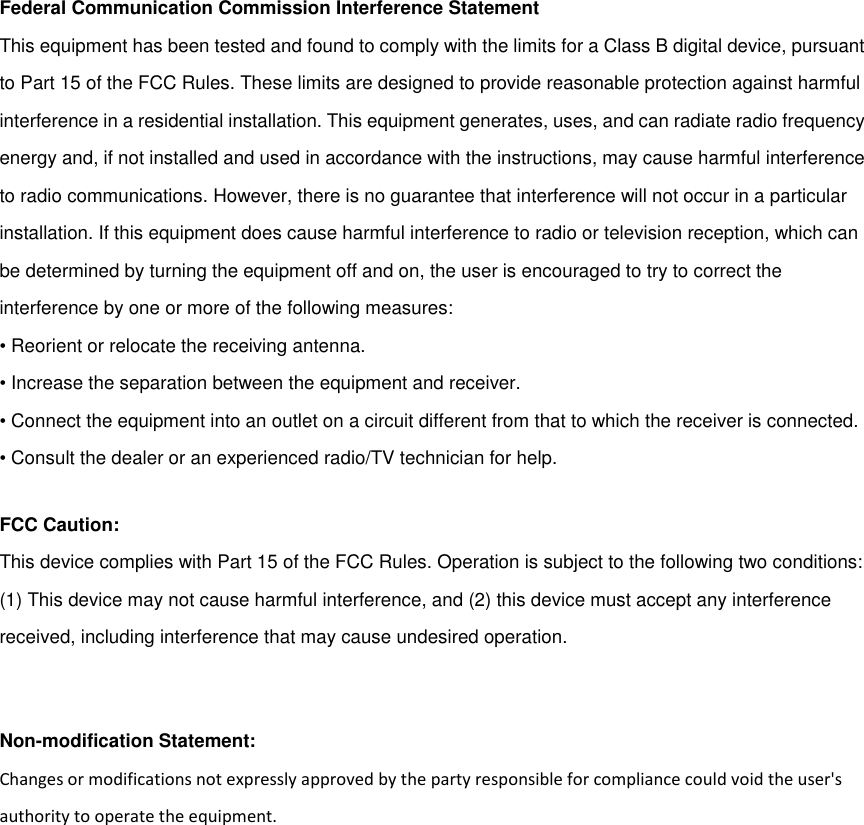 Federal Communication Commission Interference StatementThis equipment has been tested and found to comply with the limits for a Class B digital device, pursuantto Part 15 of the FCC Rules. These limits are designed to provide reasonable protection against harmfulinterference in a residential installation. This equipment generates, uses, and can radiate radio frequencyenergy and, if not installed and used in accordance with the instructions, may cause harmful interferenceto radio communications. However, there is no guarantee that interference will not occur in a particularinstallation. If this equipment does cause harmful interference to radio or television reception, which canbe determined by turning the equipment off and on, the user is encouraged to try to correct theinterference by one or more of the following measures:• Reorient or relocate the receiving antenna.• Increase the separation between the equipment and receiver.• Connect the equipment into an outlet on a circuit different from that to which the receiver is connected.• Consult the dealer or an experienced radio/TV technician for help.FCC Caution:This device complies with Part 15 of the FCC Rules. Operation is subject to the following two conditions:(1) This device may not cause harmful interference, and (2) this device must accept any interferencereceived, including interference that may cause undesired operation.Non-modification Statement:Changes or modifications not expressly approved by the party responsible for compliance could void the user&apos;sauthority to operate the equipment.