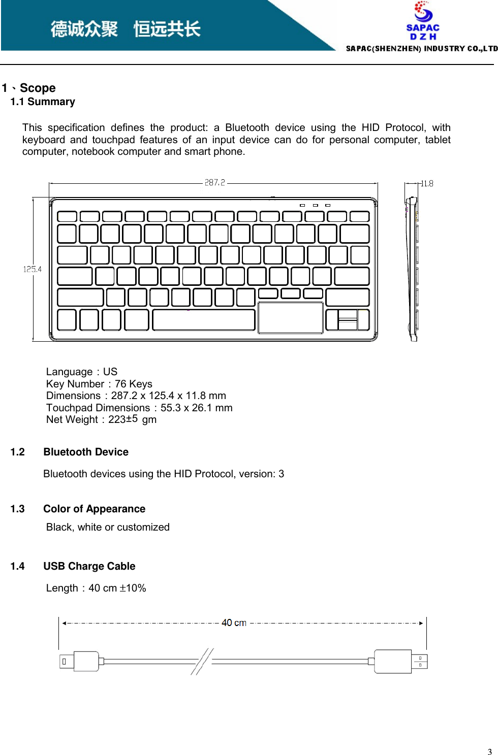    3     1、、、、Scope 1.1 Summary This  specification  defines  the  product:  a  Bluetooth  device  using  the  HID  Protocol,  with keyboard  and  touchpad  features  of  an  input  device  can  do  for  personal  computer,  tablet computer, notebook computer and smart phone.         Language：US Key Number：76 Keys Dimensions：287.2 x 125.4 x 11.8 mm Touchpad Dimensions：55.3 x 26.1 mm Net Weight：223±5 gm     1.2  Bluetooth Device Bluetooth devices using the HID Protocol, version: 3     1.3  Color of Appearance Black, white or customized     1.4  USB Charge Cable Length：40 cm ±10% 