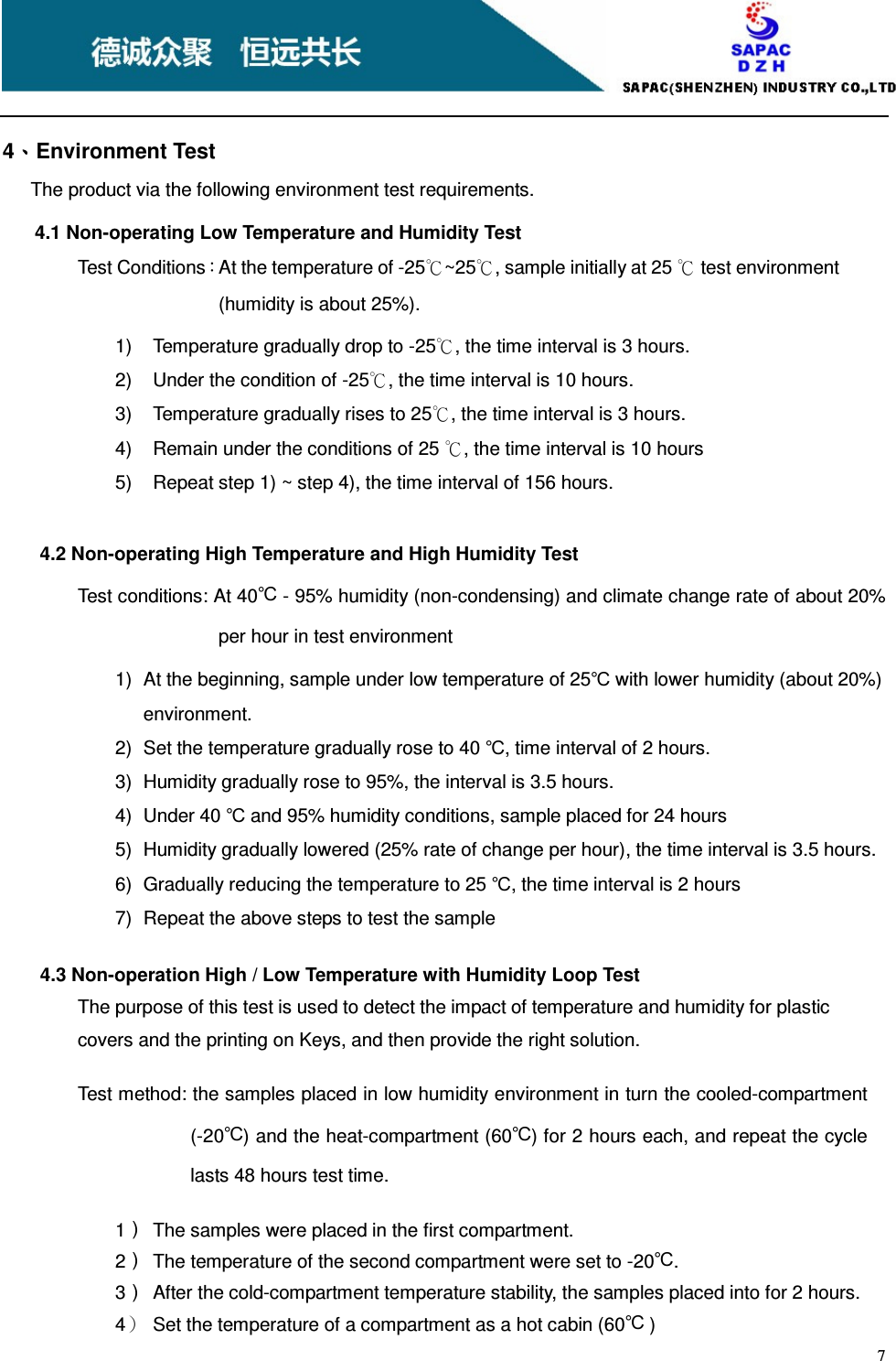    7     4、、、、Environment Test The product via the following environment test requirements. 4.1 Non-operating Low Temperature and Humidity Test Test Conditions：At the temperature of -25℃~25℃, sample initially at 25 ℃ test environment (humidity is about 25%). 1)  Temperature gradually drop to -25℃, the time interval is 3 hours. 2)  Under the condition of -25℃, the time interval is 10 hours. 3)  Temperature gradually rises to 25℃, the time interval is 3 hours. 4)  Remain under the conditions of 25 ℃, the time interval is 10 hours 5)  Repeat step 1) ~ step 4), the time interval of 156 hours.          4.2 Non-operating High Temperature and High Humidity Test Test conditions: At 40℃ - 95% humidity (non-condensing) and climate change rate of about 20% per hour in test environment 1)  At the beginning, sample under low temperature of 25℃ with lower humidity (about 20%) environment. 2)  Set the temperature gradually rose to 40 ℃, time interval of 2 hours. 3)  Humidity gradually rose to 95%, the interval is 3.5 hours. 4)  Under 40 ℃ and 95% humidity conditions, sample placed for 24 hours 5)  Humidity gradually lowered (25% rate of change per hour), the time interval is 3.5 hours. 6)  Gradually reducing the temperature to 25 ℃, the time interval is 2 hours 7)  Repeat the above steps to test the sample  4.3 Non-operation High / Low Temperature with Humidity Loop Test The purpose of this test is used to detect the impact of temperature and humidity for plastic covers and the printing on Keys, and then provide the right solution.  Test method: the samples placed in low humidity environment in turn the cooled-compartment (-20℃) and the heat-compartment (60℃) for 2 hours each, and repeat the cycle lasts 48 hours test time.   1）  The samples were placed in the first compartment. 2）  The temperature of the second compartment were set to -20℃. 3）  After the cold-compartment temperature stability, the samples placed into for 2 hours. 4）  Set the temperature of a compartment as a hot cabin (60℃ ) 