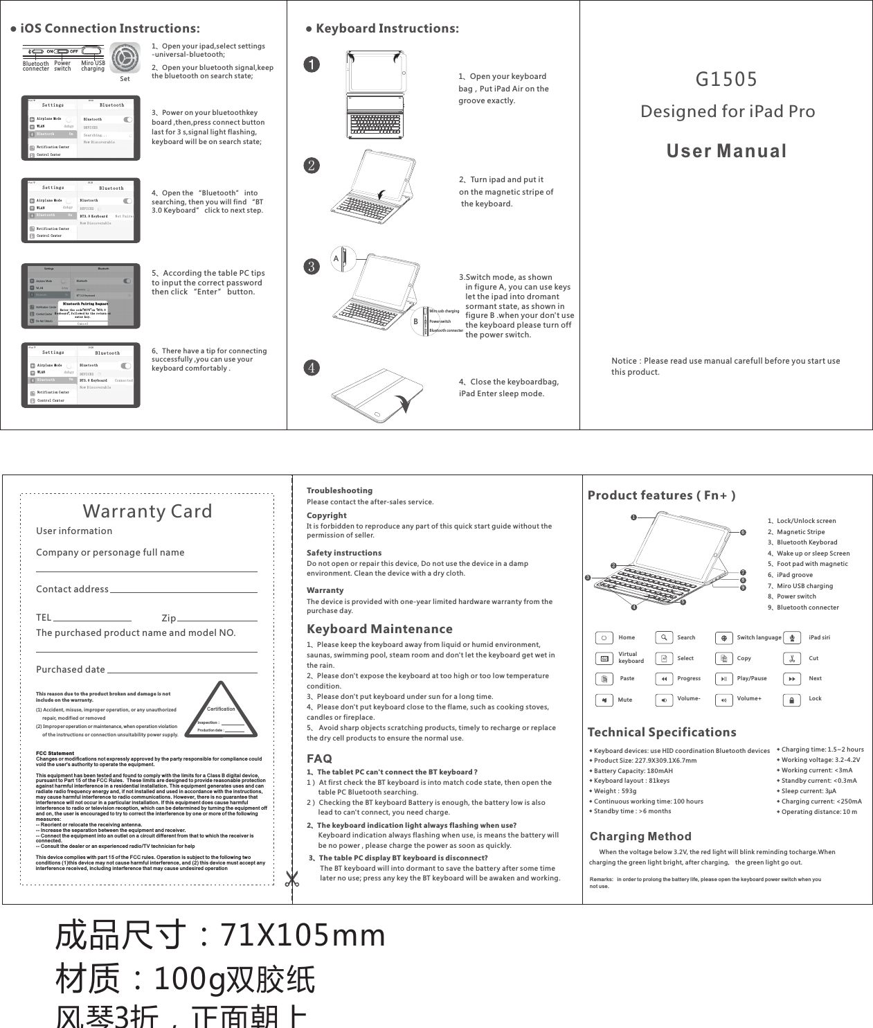 成品尺寸：71X105mm材质：100g双胶纸风琴3折，正面朝上TroubleshootingPlease contact the after-sales service.Copyright It is forbidden to reproduce any part of this quick start guide without the permission of seller.Safety instructionsDo not open or repair this device, Do not use the device in a damp  environment. Clean the device with a dry cloth.Warranty The device is provided with one-year limited hardware warranty from the purchase day.Keyboard MaintenanceFAQ1、Please keep the keyboard away from liquid or humid environment, saunas, swimming pool, steam room and don&apos;t let the keyboard get wet in the rain. 2、Please don&apos;t expose the keyboard at too high or too low temperature condition. 3、Please don&apos;t put keyboard under sun for a long time.4、Please don&apos;t put keyboard close to the flame, such as cooking stoves, candles or fireplace.5、 Avoid sharp objects scratching products, timely to recharge or replace the dry cell products to ensure the normal use.This re ason due to the product broken and damag e is not include on the w arranty. (1) Accident , misuse, improper operation, or any u nauthorized       repair, modifi ed or remove d(2) Impro per operation or maintenance, when operation violation      of the instructio ns or connection unsuita bility power supply. Warranty Card User informationCompany or personage full nameContact addressTEL ZipThe purchased product name and model NO.Purchased dateCe rt if ic ationIn spe ction：Pr odu ction d ate：1、The tablet PC can&apos;t connect the BT keyboard？1） At first check the BT keyboard is into match code state, then open the       table PC Bluetooth searching.2） Checking the BT keyboard Battery is enough, the battery low is also       lead to can&apos;t connect, you need charge.2、The keyboard indication light always flashing when use?      Keyboard indication always flashing when use, is means the battery will       be no power , please charge the power as soon as quickly. 3、The table PC display BT keyboard is disconnect?       The BT keyboard will into dormant to save the battery after some time        later no use; press any key the BT keyboard will be awaken and working. G1505User ManualNotice：Please read use manual carefull before you start use this product.Designed for iPad Pro● Keyboard Instructions:2、Turn ipad and put it on the magnetic stripe of the keyboard.4、Close the keyboardbag, iPad Enter sleep mode.1、bag，Put iPad Air on thegroove exactly.Open your keyboard 1、Open your ipad,select settings-universal-bluetooth;2、Open your bluetooth signal keepthe bluetooth on search state;,3、Power on your bluetoothkey board ,then,press connect button last for 3 s,signal light flashing,keyboard will be on search state;● iOS Connection Instructions:Ai r pl an e Mo deWL A Ndz h gyBl u et oo thOnNo t if ic at io n Ce nt erCo n tr ol C en te rBlu e too t hSet t ing sBl u et oo thDE V IC ESSe a rc hi ng .. .No w D is co ve ra bl eAi rp l an e Mo deWL AN d z hg yBluetooth OnNo ti f ic at io n Ce nt erBlu e to o thSet t in g sBluetoothDEVICESNo w Di s co ve ra bl eBT 3. 0 K ey bo ar dNo t Pa i redCo n tr ol C en te rBl ue to ot h Pa ir in g Re qu estBl ue to ot h Pa ir in g Re qu estEn te r th e cod“e 95 75”on“  B T3 .0 Ke yb oa rd”,f ol lo wed b y th e re tur n or en te r ke y.Ca nc elAi r pl an e Mo deWL A NdzhgyBl u et oo thOnNo t if ic at io n Ce nt erBlu e to o thSet t in g sBl u et oo thDE V IC ESNo w D is co ve ra bl eBT 3 .0 K ey bo ar d Co n ne ct edCon tr ol C e nt er4、Open the “Bluetooth” into searching, then you will find “BT 3.0 Keyboard” click to next step.5、According the table PC tips to input the correct password then click “Enter” button.6、There have a tip for connecting successfully ,you can use your keyboard comfor tably .SetPower switchBluetoothconnecter  Miro USB charging◆ Charging time: 1.5~2 hours ◆ Working voltage: 3.2-4.2V◆ Working current: &lt;3mA◆ Standby current: &lt;0.3mA◆ Sleep current: 3μA◆ Charging current: &lt;250mA◆ Operating distance: 10 m◆ Keyboard devices: use HID coordination Bluetooth devices◆ Product Size: 227.9X309.1X6.7mm◆ Batter y Capacity: 180mAH◆ Keyboard layout：81keys◆ Weight：593g◆ Continuous working time: 100 hours◆ Standby time : &gt;6 months◆ Keyboard devices: use HID coordination Bluetooth devices◆ Product Size: 227.9X309.1X6.7mm◆ Batter y Capacity: 180mAH◆ Keyboard layout：81keys◆ Weight：593g◆ Continuous working time: 100 hours◆ Standby time : &gt;6 monthsTechnical Specifications1、Lock/Unlock screen2、Magnetic Stripe3、Bluetooth Keyborad4、Wake up or sleep Screen5、Foot pad with magnetic6、iPad groove7、Miro USB charging  8、Power switch9、Bluetooth connecterVirtual keyboardMute Volume-Product features（Fn+）HomeLockiPad siriSwitch languageVolume+      When the voltage below 3.2V, the red light will blink reminding tocharge.Whencharging the green light bright, after charging， the green light go out.Charging MethodRemarks  in order to prolong the battery life please open the keyboard power switch when you not use.:  , SearchNextSelectProgress Play/PauseCutCopyPasteAll123456789● 键盘使用说明：234Power switchBluetooth c onn ect er Miro usb c har gin g3.Switch mode, as shown   in figure A, you can use keys   let the ipad into dromant    sormant state, as shown in   figure B .when your don&apos;t use   the keyboard please turn off   the power switch. ABFCC State mentChanges o r modification s not expressly ap proved by the part y respo nsible for compl iance could void the us er&apos;s authority t o operate the equi pment .  This equi pment has been tes ted and found to com ply with the limits for a Cla ss B digital devic e, pursuan t to Part 15 of the FCC Ru les.  These lim its are designed t o provide reason able protectio n against h armful interfe rence in a residen tial installat ion. This equi pment generate s uses and can radiate r adio frequency e nergy and, if not in stalled and used i n accor dance with the ins tructions, may cause h armful interfe rence to radio com munic ations. Howeve r, there is no guaran tee that interfe rence will not occ ur in a particular i nstal lation. If this eq uipment does cau se harmful interfe rence to radio or te levision recep tion, which can be determ ined by turning th e equipment off and on, the u ser is encourage d to try to correct th e inter ference by one or mo re of the followin g measure s: -- Reorie nt or relocate the r eceiving anten na.  -- Increa se the separatio n between the equi pment and receiv er.  -- Connec t the equipment in to an outlet on a circ uit differen t from that to which t he rece iver is connect ed.  -- Consul t the dealer or an exp erienced radio /TV tec hnician f or help  This devi ce complies with p art 15 of the FCC rule s. Oper ation is subject t o the following tw o conditi ons (1)this devi ce may not cause har mful interfere nce, an d (2) this device mu st accept any interfe rence received , including inte rference that ma y cause u ndesired opera tion  