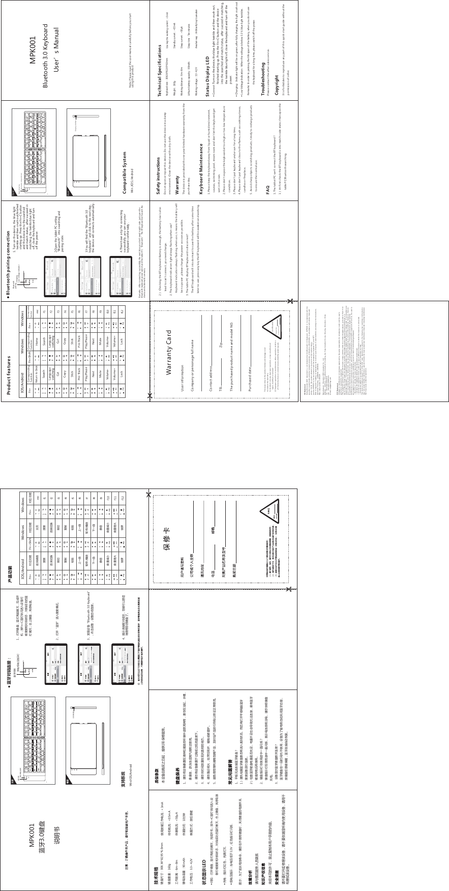 This reason due to the product broken and damage is not include on thewarranty. (1) Accident, misuse, improper operation, or any unauthorized  repair, modified or removed(2) Improperoperation or maintenance, when operation violation of theinstructions or connection unsuitability power supply. Warranty Card User informationCompany or personage full nameContact addressTEL ZipThe purchased product name and model NO.Purchased dateCertificationInspection͹Production date͹2ͨChecking the BT keyboard Battery is enough, the battery low is also lead to can&apos;t connect, you need charge.2.The keyboard indication light always flashing when use?Keyboard indication always flashing when use, is means the battery willbe no power , please charge the power as soon as possible.3.The table PC display BT keyboard is disconnect?The BT keyboard will into dormant to save the battery after some timelater no use; press any key the BT keyboard will be awaken and working.MPK001Bluetooth 3.0 Keyboard User’s ManualNote: Please read the user manual carefully before you start using this product1.Please keep the keyboard away from liquid or humid environment,saunas, swimming pool, steam room and don&apos;t let the keyboard getwet in the rain. 2.Please don&apos;t expose the keyboard at too high or too low temperaturecondition. 3.Please don&apos;t put keyboard under sun for a long time.4.Please don&apos;t put keyboard close to the flame, such as cooking stoves,candles or fireplace.1.The tablet PC can&apos;t connect the BT keyboard;1ͨAt first check the BT keyboard is into match code state, then open thetable PC Bluetooth searching.FAQKeyboard MaintenanceSafety instructionsDo not open or repair this device, Do not use the device in a dampenvironment. Clean the device with a dry cloth.WarrantyThe device is provided with one-year limited hardware warranty from thepurchase day.5. Avoid sharp objects scratching products, timely to recharge products to ensure the normal use.͎)UTTKIZ Turn on the device, the blue light twinkle and then crush out,finished starting up. Press the Fn+C button and the device into the searched and match status,  after succeed in matching,the twinkle blue light off, close the keyboard and turn off thepower.͎)NGrging :  Indicator light will be on green, after fully charging, the light crush out.͎2U]Voltage Indication : When the voltage is below 3.3 V, blue light twinkles. TroubleshootingPlease contact the after-sales service.CopyrightIt is forbidden to reproduce any part of this quick start guide without thepermission of seller.Keyboard sizK͹SSWeighZ͹gWorking distaTIK͹SdSLithium battery capacit_͹SAhWorking voltagK͹.dVUse key the working currKTZ͹&lt;3mAStandby currKTZ͹&lt;0.5mASleep currKTZ͹&lt;50ŦASleep ZOSK͹Ten minutesAwaken way ͹&apos;rbitrarily key to awakenTechnical SpecificationsStatus Display LEDRemarks: In order to prolong the life span of the battery, when you do not use    the keyboard for a long time, please switch off the power.MPK001੒࣏୰द୰दؾت͹SS୰द୍୏͹Mٗҁ૥ख़͹SdS敏ऄࡐؠ୏͹S&apos;NٗҁऄԹ͹d&lt;પޢа҅ऀܷ୰ٗҁऄࡶ͹&quot;S&apos;ڭߑऄࡶ͹&quot;S&apos;ѧलऄࡶ͹&quot;Ŧ&apos;ѧलޞ୿͹ӣ୕ֈ୉ސڔ͹ܷѠ۞୰ݖܕॸঞWin/iOS/AndroidબЊ։ե߆ԇыմ৻঩澝۸ڐ୰दͫ੒ࢰщ૜ࣂࢯͫ؏ۨڐߑͺܷ,T)੒ࢰڽ୺଒ҵગוՕੴݜফչثुࣙہͫثुۨԅե੒ࢰࣂࢯͺՠЇ୰दͫҼ୻ऄ࢛澞澝۸ڐȔ੒࣏ȕ଒ҵݜফࠥڔ澞澝Շ࣫ગוȔ(R[Ktooth 3.0 KeyboardȕͫࢵӠગוͫગוਘԈକݎ澞澝ݕॐକݎ୆ثۨԅͫۓؼՕљਞଠ֪҅ऀۓङ୰दд澞ߌ৆ߎ՛ङકՕͫॗ࠲זӲߎऀۯ۴ӆङӄؠ澞બЉ੽۸ڐ۪ғࣲથગוͫબЉ੽֨䉸࢘࣪׋ӄ҅ऀગוͫબऀٴ٢ݳܭથગו澞ߎગוਘ૆бФޙ૜ͫݕ҈ٶґғ߆ԇ澞澝બԓرગו޺ர֨䃠ѽչ䉸࢘ङ࣪׋И۪҅ҿ䃷஧ͫબԓ֨ࢀ儏澝ࡊࠤ澝ࠆܳ۰澝࢕䀽ࡐ۪嘜ࡖ۰஍଎҅ऀ澞澝બԓرગו޺ரйଋ௤۪ଋѺङ࢓چЈ澞澝બԓ୸ޞ୿ݹ৥֨ஆҰफذङ֪ސ澞澝બԓழ଎ޢࢮͫײ䏰楍ऀ䎊澝塴䏗۪ৱא䎊澞澝ହҲ҅ऀ敘ӯ࣒֘⣲ݳфսͫՃޞোфս଒੧ҭऄљґચ࠳ٯ҅ऀ澞澝ٵߡޗࡣକݎ੒࣏୰द;ͨબүࠒ߲੒࣏୰दީի߄଒ҵ୆ثࣙہ澞ࣀեӇ۸ڐٵߡऄ਋੒࣏ݜফગו଒੧କݎ澞ͨࠒ߲੒࣏୰दऄ୏ީիҭૡͫऄ୏ЉૡЭѫحਚޗࡣକݎͫબر੒࣏୰दҭऄեӇ҅ऀ澞澝୰दܶॐࢰ֨҅ऀନИ▲फ୺ࢷ;୰दܶॐࢰ֨҅ऀନИ▲फ୺ࢷͫ੮ॐऄࡐԯر࡚ऄͫબـڽر୰दҭऄ澞澝ગוުॐ੒࣏୰दލڐକݎ;੒࣏୰द֨▲࠼ޞ୿ӄЉ҅ऀͫગוОдमऄرਘԈҼ୻੒࣏ԅਈͫܷ୰दѠ۞୰ֈ୉ͫ੒࣏କݎਘԈۊז澞ݕॐ͹Одڍ୸ऄࡐخոͫબۓ֨Љ҅ऀ୰दޞͫҼ୻୰दङऄ࢛ڐҼ͎ثु͹۸ڐ୰दͫ੒ࢰщ૜եࣂࢯͫ؏ۨڐߑͺܷ,T)੒ࢰڽ୺଒ҵગוՕੴݜফչثुࣙہͫثुۨԅե੒ࢰࣂࢯͫՠЇ୰दͫҼ୻ऄ࢛͎ҭऄ͹ܶॐࢰ঱਩ͫҭࢠࢰࢯ͎ѺऄԹܶॐ͹ڢऄԹѺй&lt;ͫ঱਩ܶॐࢰ୺ࢷࢩ㓆ދठ2+*۪ޱ੐ߡBluetooth 3.0 KeyboardBluetooth 3.0 Keyboardਡ࢟تऑ૤ܯ͵੒࣏ثु;9(ҭऄݎՍҭऄѺऄԹܶॐࢰ੒࣏ثुҭऄѺऄԹܶॐࢰ1. Turn on the device, the blue light twinkle and then crush out,finishedstarting up. Press the Fn+C button and the device into the searched and match status,  after succeed inmatching, the twinkle blue light off, close the keyboard and turn off the power. 2.Open the tablet PC setting Ȕ(R[KtUUZNȕOTto searching andpairing state.3.You will find the &quot;Bluetooth 3.0 keyboard &quot; and click to the next step,the device will connects automatically .4.There have a tip for connectingsuccessfully ,you can use yourkeyboard comfortably .Bluetooth pairing connectionRKSGXQY͹&apos;fter connecting successfully the next time you don&apos;t need match code, just open the Bluetooth keyboard power switINGTJZNKZGHRKZ6)Ȕ(R[Ktooth.ȕ:NKBT keyboard will search the device and automatic connects.Airplane ModeWLANdzhgyBluetoothOnNotification CenterControl CenterBluetoothSettingsBluetoothDEVICESSearching...Now DiscoverableAirplane ModeWLAN dzhgyBluetooth OnNotification CenterBluetoothSettingsBluetoothDEVICESNow DiscoverableBluetooth 3.0 KeyboardNot PairedControl CenterAirplane ModeWLANdzhgyBluetoothOnNotification CenterBluetoothSettingsBluetoothDEVICESNow DiscoverableBluetooth 3.0 KeyboardConnectedControl CenterchargingLow voltage indicatorBluetooth pairingWin /iOS /AndroidCompatible Systemcharging/Low voltage indicatorBackFrontCharging  InterfaceBluetooth pairing Return to DeskCopyPlay/PauseStickNextCutVolume+LockMuteLanguageswitchingLanguageswitchingSearchPre-TrackVolume-CutPre-TrackCopyPlay/PauseStickNextVolume+LockMuteSearchVolume-HomeCorresponding functionCorresponding functionCorresponding functionProduct featuresescf1f2f3f4f5Lf7LLf10f11f12 IOS/AndroidFn+Windows Fn+ShiftWindows IOS/Android Windows Windows Fn+ଏ֛ࠅவזӲ޶ҠݮݹݜফডૉЈ▲޼ӿӤ஺୏׍ם୧ىல஺ધઈӤ݅ ધઈӤ݅Ї▲޼஺୏ӗشП஼זӲ޶ҠݮݹݜফডૉЈ▲޼ӿӤ஺୏׍ם୧ىல஺Ї▲޼஺୏ӗشثځԅਈثځԅਈ  Fn+Shift ثځԅਈ Fn+ Fn+escf1f2f3f4f5Lf7LLf10f11f12&amp;(6WDWHPHQW+HUE\6KHQ]KHQ&apos;=+,QGXVWULDO&amp;R/WGGHFODUHVWKDWWKLV%OXHWRRWK.H\ERDUGͫ03.LVLQFRPSOLDQFHZLWKWKHHVVHQWLDOUHTXLUHPHQWVDQGRWKHUUHOHYDQWSURYLVLRQVRI&apos;LUHFWLYH(8,QDFFRUGDQFHZLWK$UWLFOHDQG$UWLFOHWKLVSURGXFWDOORZHGWREHXVHGLQDOO(8PHPEHUVWDWHV8VHWKH03.LQWKHHQYLURQPHQWZLWKWKHWHPSHUDWXUHEHWZHHQȭDQG45ȭ5LVNRIH[SORVLRQLIEDWWHU\LVUHSODFHGE\DQLQFRUUHFWW\SH&apos;LVSRVHRIXVHGEDWWHULHVDFFRUGLQJWRWKHLQVWUXFWLRQV2SHUDWLRQ)UHTXHQ\：0+]_0+]0D[RXWSXWSRZHU:0DQXIDFWXUHU：6KHQ]KHQ&apos;=+LQGXVWULDO&amp;R/WG$GGUHVV：WK)ORRU&lt;L7XR0LNH,QGXVWULDO$EXLOGLQJ%X&lt;RQJ,QGXVWULDO&apos;]RQH6KD-LQJ6KHQ]KHQ&amp;KLQD7HO)D[(PDLO[X[#G]KJ\FRP)&amp;&amp;6WDWHPHQW&amp;KDQJHVRUPRGLILFDWLRQVQRWH[SUHVVO\DSSURYHGE\WKHSDUW\UHVSRQVLEOHIRUFRPSOLDQFHFRXOGYRLGWKHXVHUVDXWKRULW\WRRSHUDWHWKHHTXLSPHQW7KLVHTXLSPHQWKDVEHHQWHVWHGDQGIRXQGWRFRPSO\ZLWKWKHOLPLWVIRUD&amp;ODVV%GLJLWDOGHYLFHSXUVXDQWWR3DUWRIWKH)&amp;&amp;5XOHV7KHVHOLPLWVDUHGHVLJQHGWRSURYLGHUHDVRQDEOHSURWHFWLRQDJDLQVWKDUPIXOLQWHUIHUHQFHLQDUHVLGHQWLDOLQVWDOODWLRQ7KLVHTXLSPHQWJHQHUDWHVXVHVDQGFDQUDGLDWHUDGLRIUHTXHQF\HQHUJ\DQGLIQRWLQVWDOOHGDQGXVHGLQDFFRUGDQFHZLWKWKHLQVWUXFWLRQVPD\FDXVHKDUPIXOLQWHUIHUHQFHWRUDGLRFRPPXQLFDWLRQV+RZHYHUWKHUHLVQRJXDUDQWHHWKDWLQWHUIHUHQFHZLOOQRWRFFXULQDSDUWLFXODULQVWDOODWLRQ,IWKLVHTXLSPHQWGRHVFDXVHKDUPIXOLQWHUIHUHQFHWRUDGLRRUWHOHYLVLRQUHFHSWLRQZKLFKFDQEHGHWHUPLQHGE\WXUQLQJWKHHTXLSPHQWRIIDQGRQWKHXVHULVHQFRXUDJHGWRWU\WRFRUUHFWWKHLQWHUIHUHQFHE\RQHRUPRUHRIWKHIROORZLQJPHDVXUHV5HRULHQWRUUHORFDWHWKHUHFHLYLQJDQWHQQD,QFUHDVHWKHVHSDUDWLRQEHWZHHQWKHHTXLSPHQWDQGUHFHLYHU&amp;RQQHFWWKHHTXLSPHQWLQWRDQRXWOHWRQDFLUFXLWGLIIHUHQWIURPWKDWWRZKLFKWKHUHFHLYHULVFRQQHFWHG&amp;RQVXOWWKHGHDOHURUDQH[SHULHQFHGUDGLR79WHFKQLFLDQIRUKHOS7KLVGHYLFHFRPSOLHVZLWKSDUWRIWKH)&amp;&amp;UXOHV2SHUDWLRQLVVXEMHFWWRWKHIROORZLQJWZRFRQGLWLRQVWKLVGHYLFHPD\QRWFDXVHKDUPIXOLQWHUIHUHQFHDQGWKLVGHYLFHPXVWDFFHSWDQ\LQWHUIHUHQFHUHFHLYHGLQFOXGLQJLQWHUIHUHQFHWKDWPD\FDXVHXQGHVLUHGRSHUDWLRQ