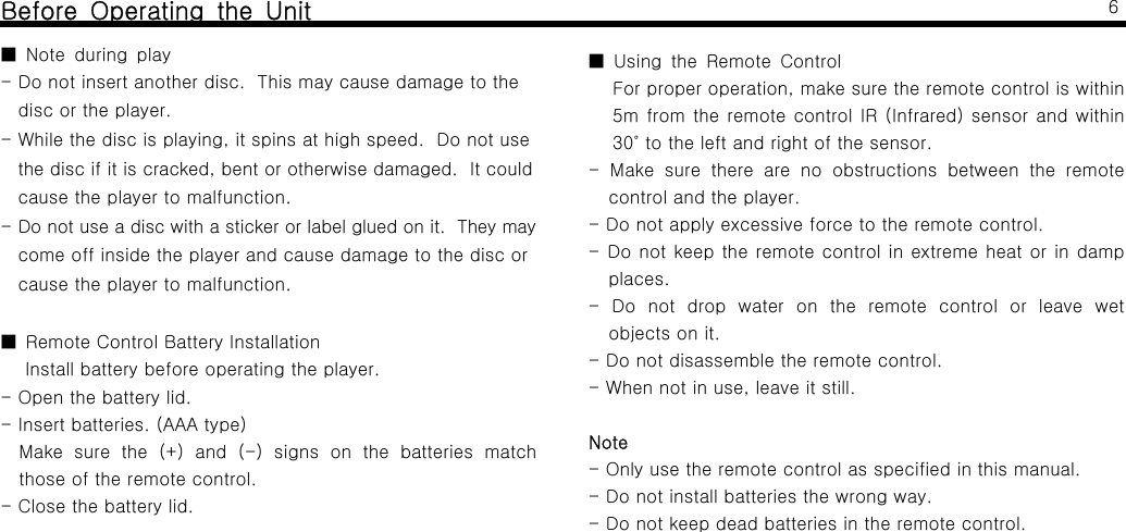 Before Operating the UnitNote during play■- Do not insert another disc. This may cause damage to thedisc or the player.- While the disc is playing, it spins at high speed. Do not usethe disc if it is cracked, bent or otherwise damaged. It couldcause the player to malfunction.- Do not use a disc with a sticker or label glued on it. They maycomeoffinsidetheplayerandcausedamagetothediscorcause the player to malfunction.■ Remote Control Battery InstallationInstall battery before operating the player.- Open the battery lid.- Insert batteries. (AAA type)Make sure the (+) and (-) signs on the batteries matchthoseoftheremotecontrol.- Close the battery lid.6Using the Remote Control■For proper operation, make sure the remote control is within5m from the remote control IR (Infrared) sensor and within30 to the left and right of the sensor.˚- Make sure there are no obstructions between the remotecontrol and the player.- Do not apply excessive force to the remote control.- Do not keep the remote control in extreme heat or in dampplaces.- Do not drop water on the remote control or leave wetobjects on it.- Do not disassemble the remote control.- When not in use, leave it still.Note-Onlyusetheremotecontrolasspecifiedinthismanual.- Do not install batteries the wrong way.- Do not keep dead batteries in the remote control.