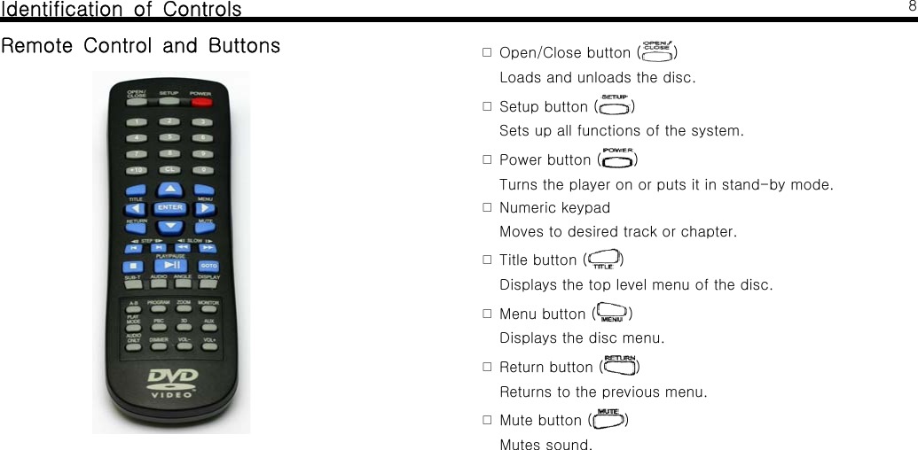 Identification of ControlsRemote Control and Buttons8Open/Close button (󰋪)Loads and unloads the disc.Setup button (󰋪)Sets up all functions of the system.Power button (󰋪)Turns the player on or puts it in stand-by mode.Numeric keypad󰋪Moves to desired track or chapter.Title button (󰋪)Displays the top level menu of the disc.Menu button (󰋪)Displays the disc menu.Return button (󰋪)Returns to the previous menu.Mute button (󰋪)Mutes sound.