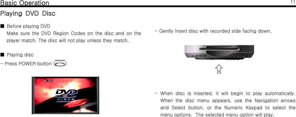 Basic OperationPlaying DVD Disc■BeforeplayingDVDMake sure the DVD Region Codes on the disc and on theplayer match. The disc will not play unless they match.■Playingdisc- Press POWER button ( )11- Gently insert disc with recorded side facing down.⇪- When disc is inserted, it will begin to play automatically.When the disc menu appears, use the Navigation arrowsand Select button, or the Numeric Keypad to select themenu options. The selected menu option will play.