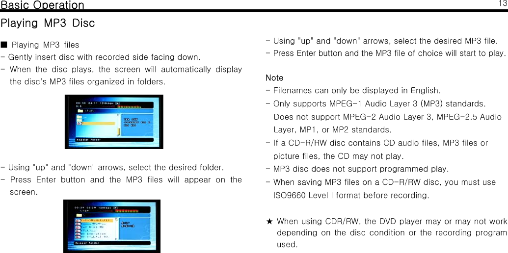 Basic OperationPlaying MP3 DiscPlaying MP3 files■- Gently insert disc with recorded side facing down.- When the disc plays, the screen will automatically displaythe disc's MP3 files organized in folders.- Using "up" and "down" arrows, select the desired folder.- Press Enter button and the MP3 files will appear on thescreen.13- Using "up" and "down" arrows, select the desired MP3 file.- Press Enter button and the MP3 file of choice will start to play.Note- Filenames can only be displayed in English.- Only supports MPEG-1 Audio Layer 3 (MP3) standards.Does not support MPEG-2 Audio Layer 3, MPEG-2.5 AudioLayer, MP1, or MP2 standards.- If a CD-R/RW disc contains CD audio files, MP3 files orpicture files, the CD may not play.- MP3 disc does not support programmed play.-WhensavingMP3filesonaCD-R/RWdisc,youmustuseISO9660 Level I format before recording.★ When using CDR/RW, the DVD player may or may not workdepending on the disc condition or the recording programused.