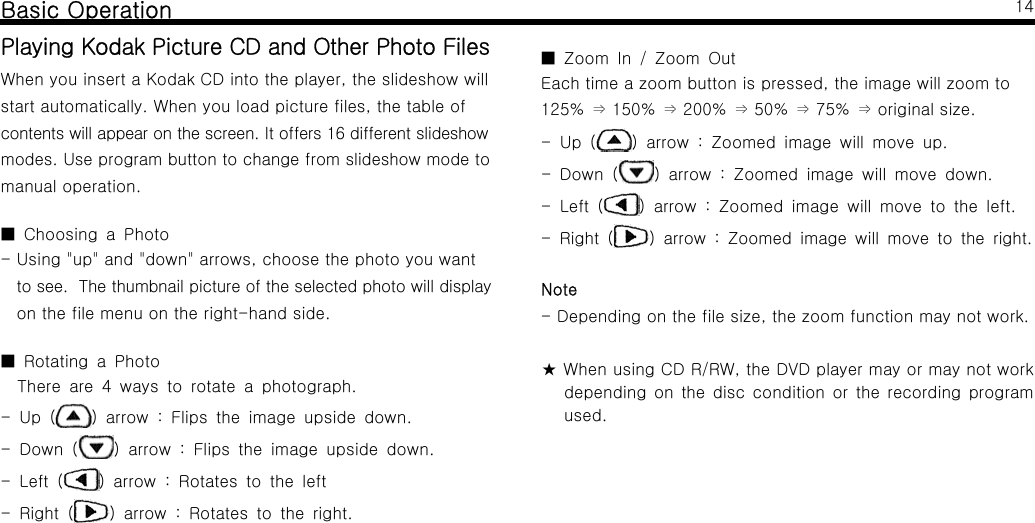 Basic OperationPlayingKodakPictureCDandOtherPhotoFilesWhen you insert a Kodak CD into the player, the slideshow willstart automatically. When you load picture files, the table ofcontents will appear on the screen. It offers 16 different slideshowmodes. Use program button to change from slideshow mode tomanual operation.Choosing a Photo■- Using "up" and "down" arrows, choose the photo you wantto see. The thumbnail picture of the selected photo will displayon the file menu on the right-hand side.Rotating a Photo■There are 4 ways to rotate a photograph.-Up( ) arrow : Flips the image upside down.-Down( ) arrow : Flips the image upside down.-Left( ) arrow : Rotates to the left-Right( ) arrow : Rotates to the right.14Zoom In / Zoom Out■Each time a zoom button is pressed, the image will zoom to125% 150% 200% 50% 75% original size.&rArr;&rArr;&rArr;&rArr;&rArr;-Up( ) arrow : Zoomed image will move up.-Down( ) arrow : Zoomed image will move down.-Left( ) arrow : Zoomed image will move to the left.-Right( ) arrow : Zoomed image will move to the right.Note- Depending on the file size, the zoom function may not work.★ When using CD R/RW, the DVD player may or may not workdepending on the disc condition or the recording programused.