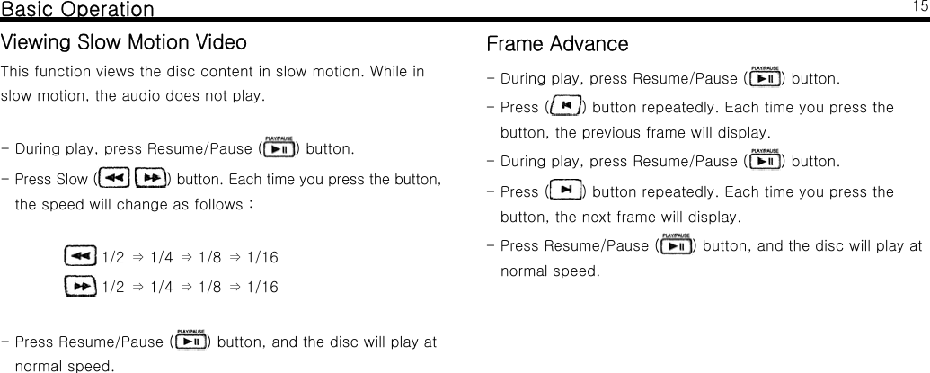Basic OperationViewing Slow Motion VideoThis function views the disc content in slow motion. While inslow motion, the audio does not play.- During play, press Resume/Pause ( ) button.-PressSlow( ) button. Each time you press the button,the speed will change as follows :1/2 1/4 1/8 1/16&rArr;&rArr;&rArr;1/2 1/4 1/8 1/16&rArr;&rArr;&rArr;- Press Resume/Pause ( ) button, and the disc will play atnormal speed.15Frame Advance- During play, press Resume/Pause ( ) button.-Press( ) button repeatedly. Each time you press thebutton, the previous frame will display.- During play, press Resume/Pause ( ) button.-Press( ) button repeatedly. Each time you press thebutton, the next frame will display.- Press Resume/Pause ( ) button, and the disc will play atnormal speed.