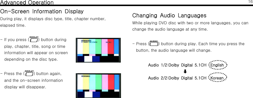 Advanced OperationOn-Screen Information DisplayDuring play, it displays disc type, title, chapter number,elapsed time.-Ifyoupress( ) button duringplay, chapter, title, song or timeinformation will appear on screendepending on the disc type.-Pressthe( ) button again,and the on-screen informationdisplay will disappear.16Changing Audio LanguagesWhile playing DVD disc with two or more languages, you canchange the audio language at any time.-Press( ) button during play. Each time you press thebutton, the audio language will change.Audio 1/2:Dolby Digital 5.1CH English󰀻Audio 2/2:Dolby Digital 5.1CH Korean