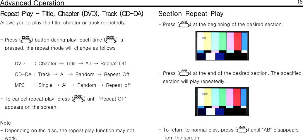 Advanced OperationRepeat Play - Title, Chapter (DVD), Track (CD-DA)Allows you to play the title, chapter or track repeatedly.-Press( ) button during play. Each time ( )ispressed,therepeatmodewillchangeasfollows:DVD : Chapter Title All Repeat Off&rarr;&rarr;&rarr;CD-DA : Track All Random Repeat Off&rarr;&rarr; &rarr;MP3 : Single All Random Repeat off&rarr;&rarr; &rarr;- To cancel repeat play, press ( ) until "Repeat Off"appears on the screen.Note- Depending on the disc, the repeat play function may notwork.18Section Repeat Play-Press( ) at the beginning of the desired section.-Press( ) at the end of the desired section. The specifiedsection will play repeatedly.-Toreturntonormalplay,press( ) until "AB" disappearsfrom the screen