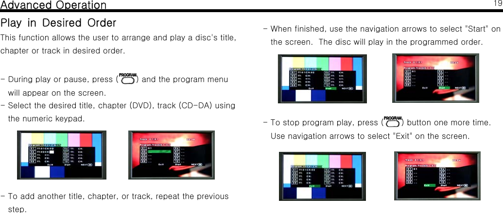 Advanced OperationPlay in Desired OrderThis function allows the user to arrange and play a disc's title,chapterortrackindesiredorder.- During play or pause, press ( )andtheprogrammenuwill appear on the screen.- Select the desired title, chapter (DVD), track (CD-DA) usingthe numeric keypad.- To add another title, chapter, or track, repeat the previousstep.19- When finished, use the navigation arrows to select "Start" onthe screen. The disc will play in the programmed order.-Tostopprogramplay,press( ) button one more time.Use navigation arrows to select "Exit" on the screen.