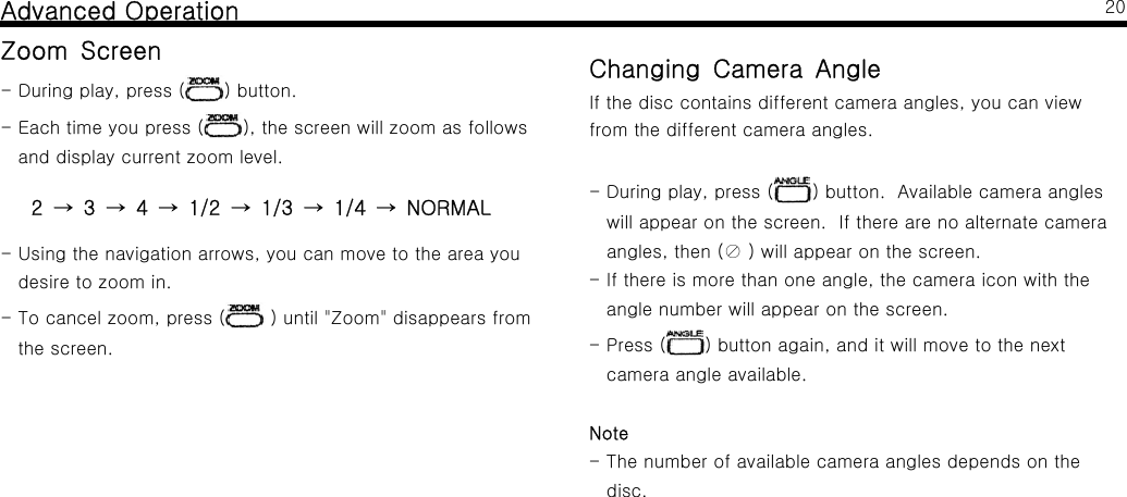 Advanced OperationZoom Screen-Duringplay,press( ) button.-Eachtimeyoupress( ), the screen will zoom as followsand display current zoom level.2341/21/31/4NORMAL&rarr;&rarr;&rarr;&rarr;&rarr;&rarr;- Using the navigation arrows, you can move to the area youdesire to zoom in.-Tocancelzoom,press( ) until "Zoom" disappears fromthe screen.20Changing Camera AngleIf the disc contains different camera angles, you can viewfrom the different camera angles.-Duringplay,press( ) button. Available camera angleswill appear on the screen. If there are no alternate cameraangles, then (⊘) will appear on the screen.- If there is more than one angle, the camera icon with theangle number will appear on the screen.-Press( ) button again, and it will move to the nextcamera angle available.Note- The number of available camera angles depends on thedisc.