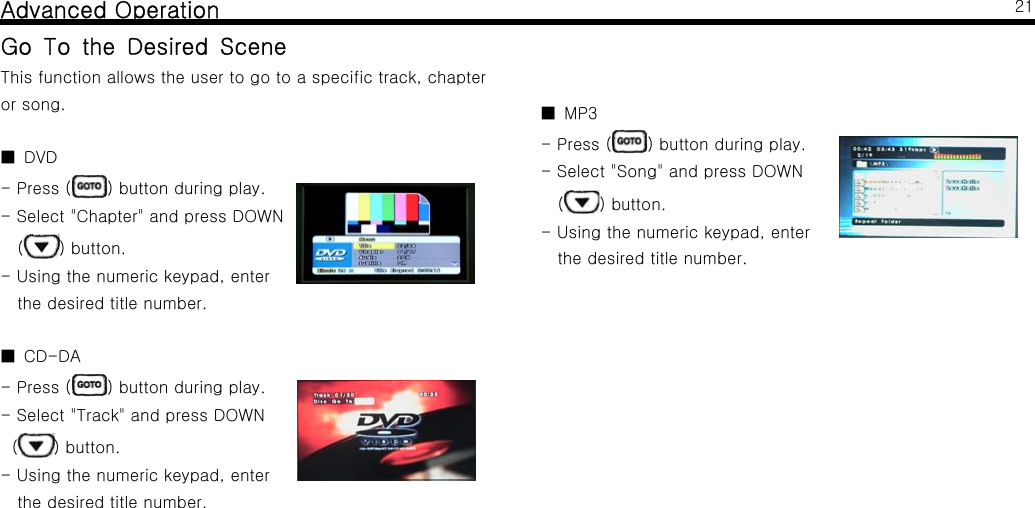 Advanced OperationGo To the Desired SceneThis function allows the user to go to a specific track, chapteror song.DVD■-Press( ) button during play.- Select "Chapter" and press DOWN() button.- Using the numeric keypad, enterthe desired title number.CD-DA■-Press( ) button during play.- Select "Track" and press DOWN() button.- Using the numeric keypad, enterthe desired title number.21MP3■-Press( ) button during play.- Select "Song" and press DOWN() button.- Using the numeric keypad, enterthe desired title number.