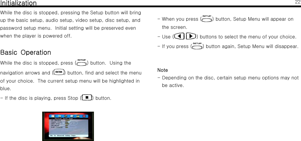 InitializationWhile the disc is stopped, pressing the Setup button will bringup the basic setup, audio setup, video setup, disc setup, andpassword setup menu. Initial setting will be preserved evenwhen the player is powered off.Basic OperationWhile the disc is stopped, press ( ) button. Using thenavigation arrows and ( ) button, find and select the menuof your choice. The current setup menu will be highlighted inblue.- If the disc is playing, press Stop ( ) button.22- When you press ( ) button, Setup Menu will appear onthe screen.-Use( ) buttons to select the menu of your choice.-Ifyoupress( ) button again, Setup Menu will disappear.Note- Depending on the disc, certain setup menu options may notbe active.