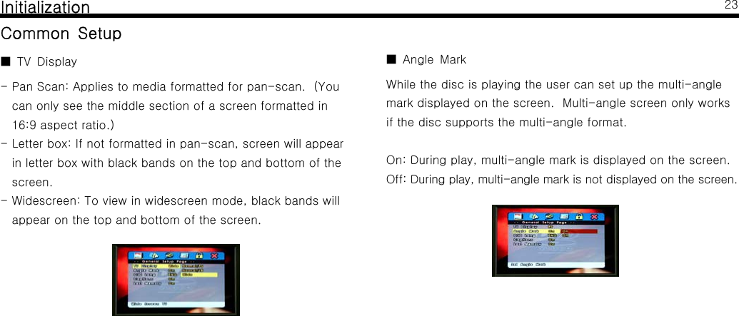 InitializationCommon SetupTV Display■- Pan Scan: Applies to media formatted for pan-scan. (Youcan only see the middle section of a screen formatted in16:9 aspect ratio.)- Letter box: If not formatted in pan-scan, screen will appearin letter box with black bands on the top and bottom of thescreen.- Widescreen: To view in widescreen mode, black bands willappear on the top and bottom of the screen.23Angle Mark■While the disc is playing the user can set up the multi-anglemark displayed on the screen. Multi-angle screen only worksif the disc supports the multi-angle format.On: During play, multi-angle mark is displayed on the screen.Off: During play, multi-angle mark is not displayed on the screen.