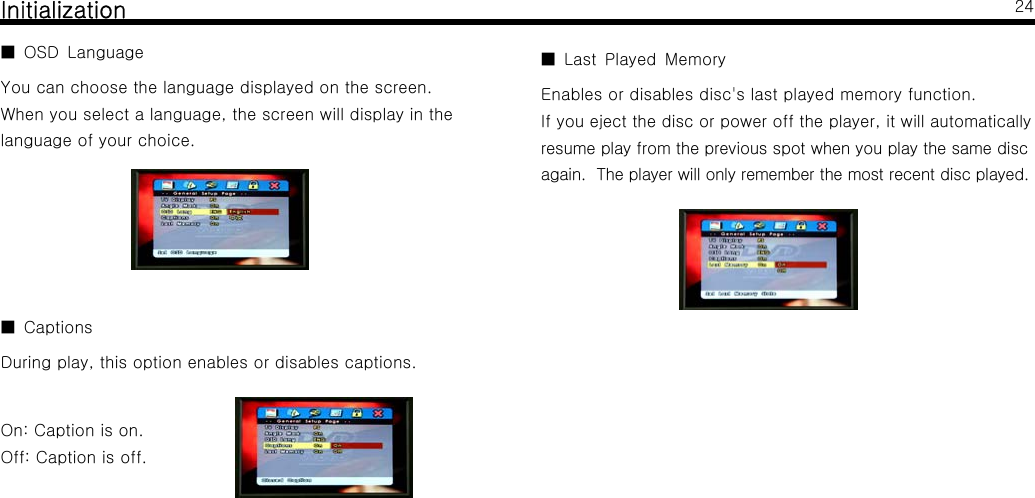 InitializationOSD Language■You can choose the language displayed on the screen.When you select a language, the screen will display in thelanguage of your choice.Captions■During play, this option enables or disables captions.On: Caption is on.Off: Caption is off.24Last Played Memory■Enables or disables disc's last played memory function.If you eject the disc or power off the player, it will automaticallyresume play from the previous spot when you play the same discagain. The player will only remember the most recent disc played.