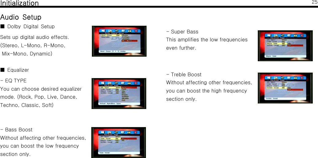InitializationAudio SetupDolby Digital Setup■Sets up digital audio effects.(Stereo, L-Mono, R-Mono,Mix-Mono, Dynamic)Equalizer■-EQTYPEYou can choose desired equalizermode.(Rock,Pop,Live,Dance,Techno, Classic, Soft)-BassBoostWithout affecting other frequencies,you can boost the low frequencysection only.25-SuperBassThis amplifies the low frequencieseven further.- Treble BoostWithout affecting other frequencies,you can boost the high frequencysection only.