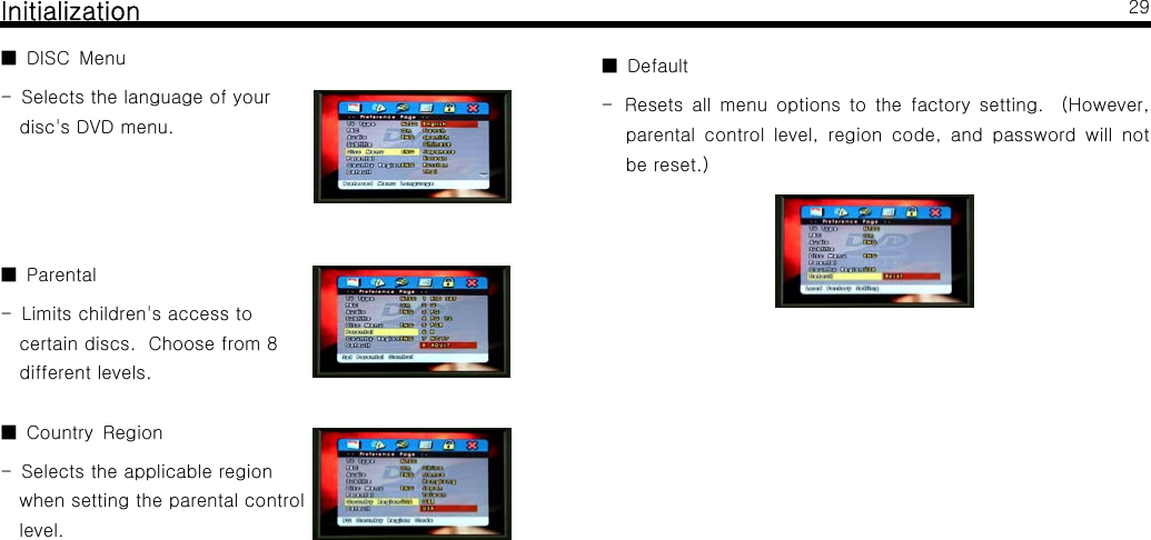 InitializationDISC Menu■- Selectsthelanguageofyourdisc's DVD menu.Parental■- Limits children's access tocertain discs. Choose from 8different levels.Country Region■- Selects the applicable regionwhen setting the parental controllevel.29Default■- Resets all menu options to the factory setting. (However,parental control level, region code, and password will notbe reset.)