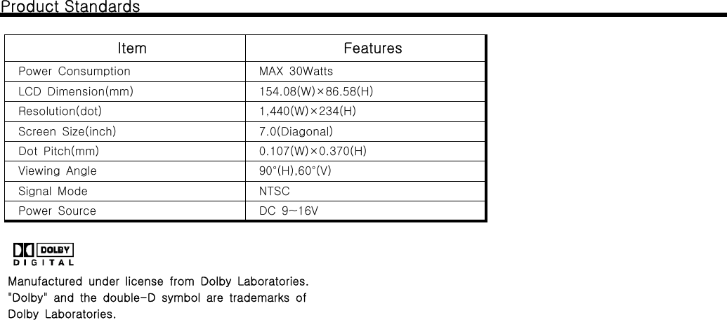 Product StandardsItem FeaturesPower Consumption MAX 30WattsLCD Dimension(mm) 154.08(W)&times;86.58(H)Resolution(dot) 1,440(W)&times;234(H)Screen Size(inch) 7.0(Diagonal)Dot Pitch(mm) 0.107(W)&times;0.370(H)Viewing Angle 90&deg;(H),60&deg;(V)Signal Mode NTSCPower Source DC 9~16VManufactured under license from Dolby Laboratories."Dolby" and the double-D symbol are trademarks ofDolby Laboratories.