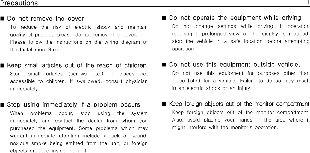 Precautions■Do not remove the coverTo reduce the risk of electric shock and maintainqualityofproduct,pleasedonotremovethecover.Please follow the instructions on the wiring diagram ofthe Installation Guide.■Keep small articles out of the reach of childrenStore small articles (screws etc.) in places notaccessible to children. If swallowed, consult physicianimmediately.■Stop using immediately if a problem occursWhen problems occur, stop using the systemimmediately and contact the dealer from whom youpurchased the equipment. Some problems which maywarrant immediate attention include a lack of sound,noxious smoke being emitted from the unit, or foreignobjects dropped inside the unit.1■Do not operate the equipment while drivingDo not change settings while driving. If operationrequiring a prolonged view of the display is required,stop the vehicle in a safe location before attemptingoperation.■Do not use this equipment outside vehicle.Do not use this equipment for purposes other thanthose listed for a vehicle. Failure to do so may resultin an electric shock or an injury.■Keep foreign objects out of the monitor compartmentKeep foreign objects out of the monitor compartment.Also, avoid placing your hands in the area where itmight interfere with the monitor's operation.