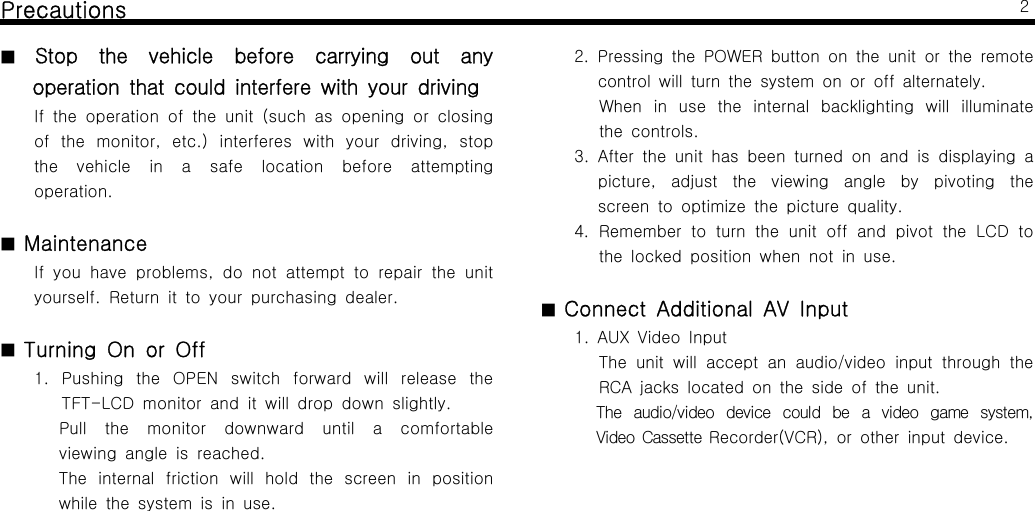 Precautions■Stop the vehicle before carrying out anyoperation that could interfere with your drivingIf the operation of the unit (such as opening or closingof the monitor, etc.) interferes with your driving, stopthe vehicle in a safe location before attemptingoperation.■MaintenanceIf you have problems, do not attempt to repair the unityourself. Return it to your purchasing dealer.■Turning On or Off1. Pushing the OPEN switch forward will release theTFT-LCD monitor and it will drop down slightly.Pull the monitor downward until a comfortableviewing angle is reached.The internal friction will hold the screen in positionwhile the system is in use.22. Pressing the POWER button on the unit or the remotecontrolwillturnthesystemonoroffalternately.When in use the internal backlighting will illuminatethe controls.3. After the unit has been turned on and is displaying apicture, adjust the viewing angle by pivoting thescreen to optimize the picture quality.4. Remember to turn the unit off and pivot the LCD tothe locked position when not in use.■Connect Additional AV Input1. AUX Video InputThe unit will accept an audio/video input through theRCA jacks located on the side of the unit.The audio/video device could be a video game system,Video Cassette Recorder(VCR), or other input device.