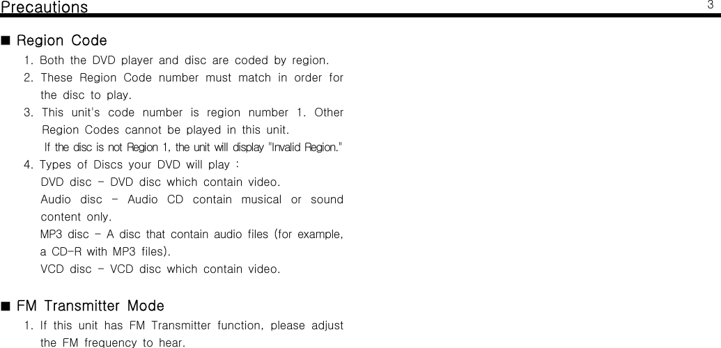 Precautions■Region Code1. Both the DVD player and disc are coded by region.2. These Region Code number must match in order forthe disc to play.3. This unit's code number is region number 1. OtherRegion Codes cannot be played in this unit.If the disc is not Region 1, the unit will display "Invalid Region."4. Types of Discs your DVD will play :DVD disc - DVD disc which contain video.Audio disc - Audio CD contain musical or soundcontent only.MP3 disc - A disc that contain audio files (for example,a CD-R with MP3 files).VCD disc - VCD disc which contain video.■FM Transmitter Mode1. If this unit has FM Transmitter function, please adjustthe FM frequency to hear.3