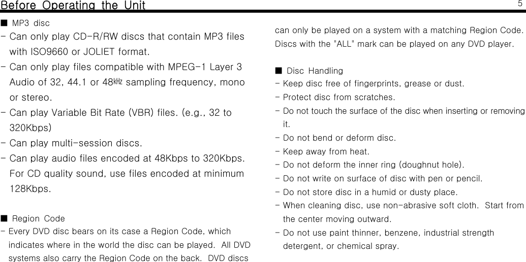 Before Operating the UnitMP3 disc■- Can only play CD-R/RW discs that contain MP3 fileswith ISO9660 or JOLIET format.- Can only play files compatible with MPEG-1 Layer 3Audio of 32, 44.1 or 48 sampling frequency, mono㎑or stereo.- Can play Variable Bit Rate (VBR) files. (e.g., 32 to320Kbps)- Can play multi-session discs.- Can play audio files encoded at 48Kbps to 320Kbps.For CD quality sound, use files encoded at minimum128Kbps.Region Code■- Every DVD disc bears on its case a Region Code, whichindicates where in the world the disc can be played. All DVDsystems also carry the Region Code on the back. DVD discs5canonlybeplayedonasystemwithamatchingRegionCode.Discs with the "ALL" mark can be played on any DVD player.Disc Handling■- Keep disc free of fingerprints, grease or dust.- Protect disc from scratches.- Do not touch the surface of the disc when inserting or removingit.- Do not bend or deform disc.- Keep away from heat.- Do not deform the inner ring (doughnut hole).- Do not write on surface of disc with pen or pencil.-Donotstorediscinahumidordustyplace.- When cleaning disc, use non-abrasive soft cloth. Start fromthe center moving outward.- Do not use paint thinner, benzene, industrial strengthdetergent, or chemical spray.