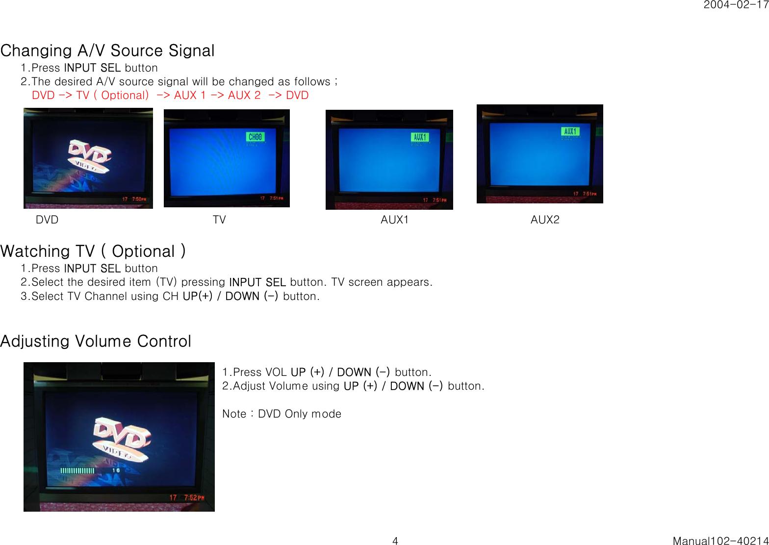 2004-02-17Changing A/V Source Signal1.Press INPUT SEL button2.The desired A/V source signal will be changed as follows ;   DVD -> TV ( Optional)  -> AUX 1 -> AUX 2  -> DVD    DVD                                         TV                                         AUX1                                AUX2Watching TV ( Optional )1.Press INPUT SEL button2.Select the desired item (TV) pressing INPUT SEL button. TV screen appears.3.Select TV Channel using CH UP(+) / DOWN (-) button.Adjusting Volume Control1.Press VOL UP (+) / DOWN (-) button.2.Adjust Volume using UP (+) / DOWN (-) button.Note : DVD Only mode4 Manual102-40214