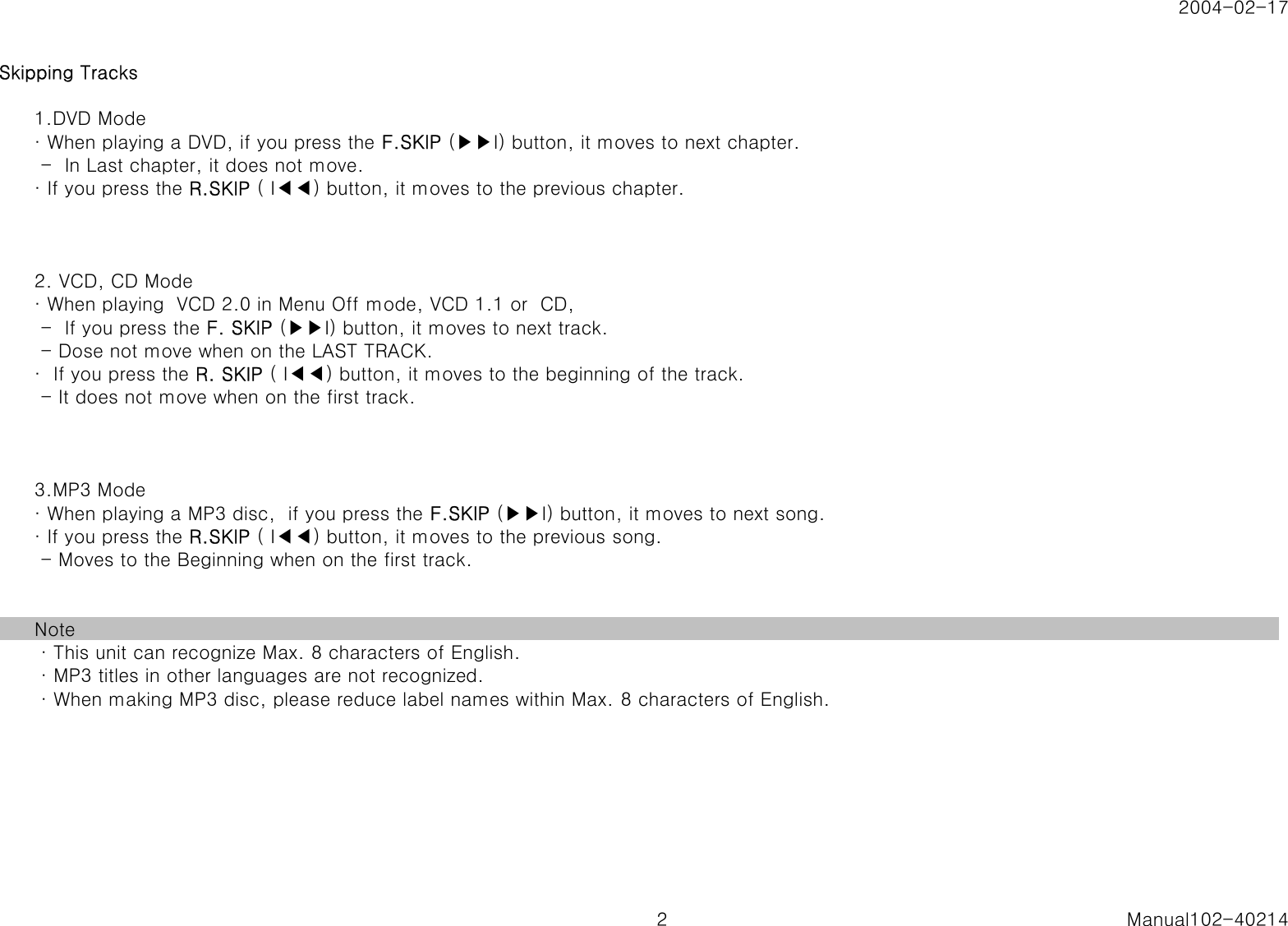 2004-02-17Skipping Tracks1.DVD Mode&middot; When playing a DVD, if you press the F.SKIP (▶▶I) button, it moves to next chapter. -  In Last chapter, it does not move.&middot; If you press the R.SKIP ( I◀◀) button, it moves to the previous chapter.2. VCD, CD Mode&middot; When playing  VCD 2.0 in Menu Off mode, VCD 1.1 or  CD, -  If you press the F. SKIP (▶▶I) button, it moves to next track. - Dose not move when on the LAST TRACK.&middot;  If you press the R. SKIP ( I◀◀) button, it moves to the beginning of the track. - It does not move when on the first track.3.MP3 Mode&middot; When playing a MP3 disc,  if you press the F.SKIP (▶▶I) button, it moves to next song.&middot; If you press the R.SKIP ( I◀◀) button, it moves to the previous song. - Moves to the Beginning when on the first track.Note &middot; This unit can recognize Max. 8 characters of English. &middot; MP3 titles in other languages are not recognized. &middot; When making MP3 disc, please reduce label names within Max. 8 characters of English.2 Manual102-40214