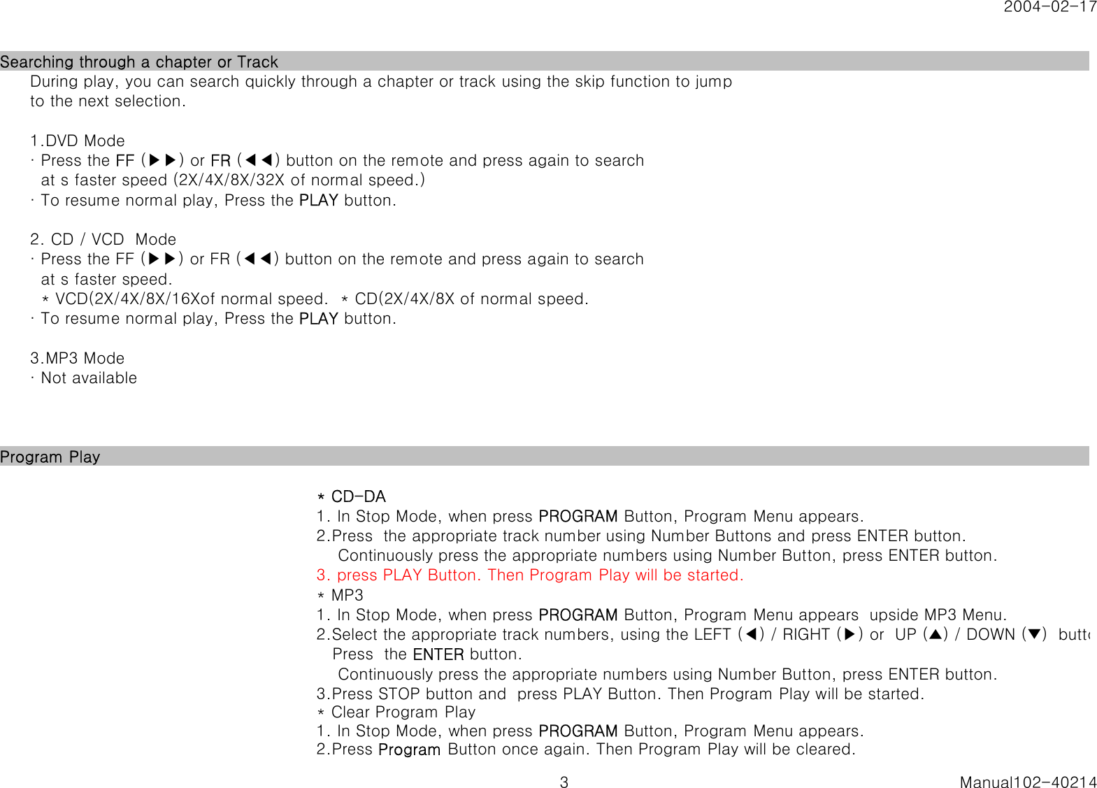 2004-02-17Searching through a chapter or TrackDuring play, you can search quickly through a chapter or track using the skip function to jumpto the next selection.1.DVD Mode&middot; Press the FF (▶▶) or FR (◀◀) button on the remote and press again to search  at s faster speed (2X/4X/8X/32X of normal speed.)&middot; To resume normal play, Press the PLAY button.2. CD / VCD  Mode&middot; Press the FF (▶▶) or FR (◀◀) button on the remote and press again to search   at s faster speed.  * VCD(2X/4X/8X/16Xof normal speed.  * CD(2X/4X/8X of normal speed.&middot; To resume normal play, Press the PLAY button.3.MP3 Mode&middot; Not availableProgram Play * CD-DA1. In Stop Mode, when press PROGRAM Button, Program Menu appears.2.Press  the appropriate track number using Number Buttons and press ENTER button.    Continuously press the appropriate numbers using Number Button, press ENTER button.3. press PLAY Button. Then Program Play will be started. * MP31. In Stop Mode, when press PROGRAM Button, Program Menu appears  upside MP3 Menu.2.Select the appropriate track numbers, using the LEFT (◀) / RIGHT (▶) or  UP (▲) / DOWN (▼)  butto   Press  the ENTER button.    Continuously press the appropriate numbers using Number Button, press ENTER button.3.Press STOP button and  press PLAY Button. Then Program Play will be started.* Clear Program Play1. In Stop Mode, when press PROGRAM Button, Program Menu appears.2.Press Program Button once again. Then Program Play will be cleared.3 Manual102-40214