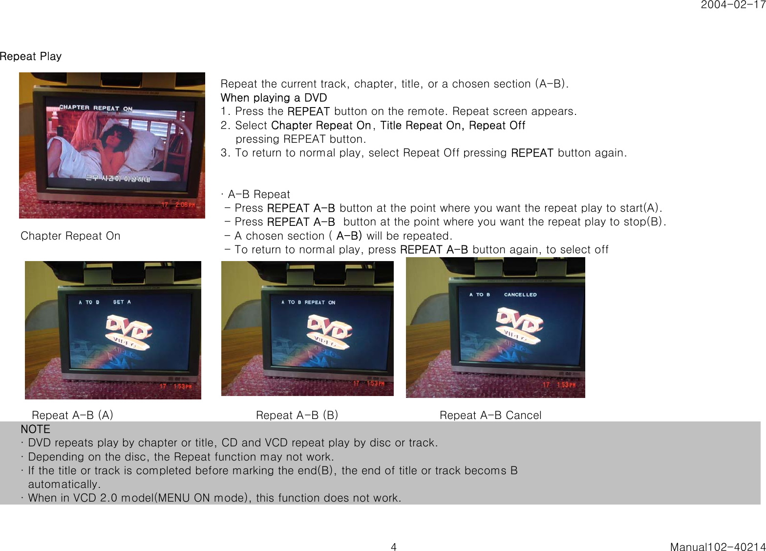 2004-02-17Repeat PlayRepeat the current track, chapter, title, or a chosen section (A-B).When playing a DVD1. Press the REPEAT button on the remote. Repeat screen appears.2. Select Chapter Repeat On, Title Repeat On, Repeat Off    pressing REPEAT button.3. To return to normal play, select Repeat Off pressing REPEAT button again.&middot; A-B Repeat - Press REPEAT A-B button at the point where you want the repeat play to start(A). - Press REPEAT A-B  button at the point where you want the repeat play to stop(B).Chapter Repeat On  - A chosen section ( A-B) will be repeated. - To return to normal play, press REPEAT A-B button again, to select off   Repeat A-B (A)                                      Repeat A-B (B)                           Repeat A-B CancelNOTE&middot; DVD repeats play by chapter or title, CD and VCD repeat play by disc or track.&middot; Depending on the disc, the Repeat function may not work.&middot; If the title or track is completed before marking the end(B), the end of title or track becoms B  automatically.&middot; When in VCD 2.0 model(MENU ON mode), this function does not work.4 Manual102-40214