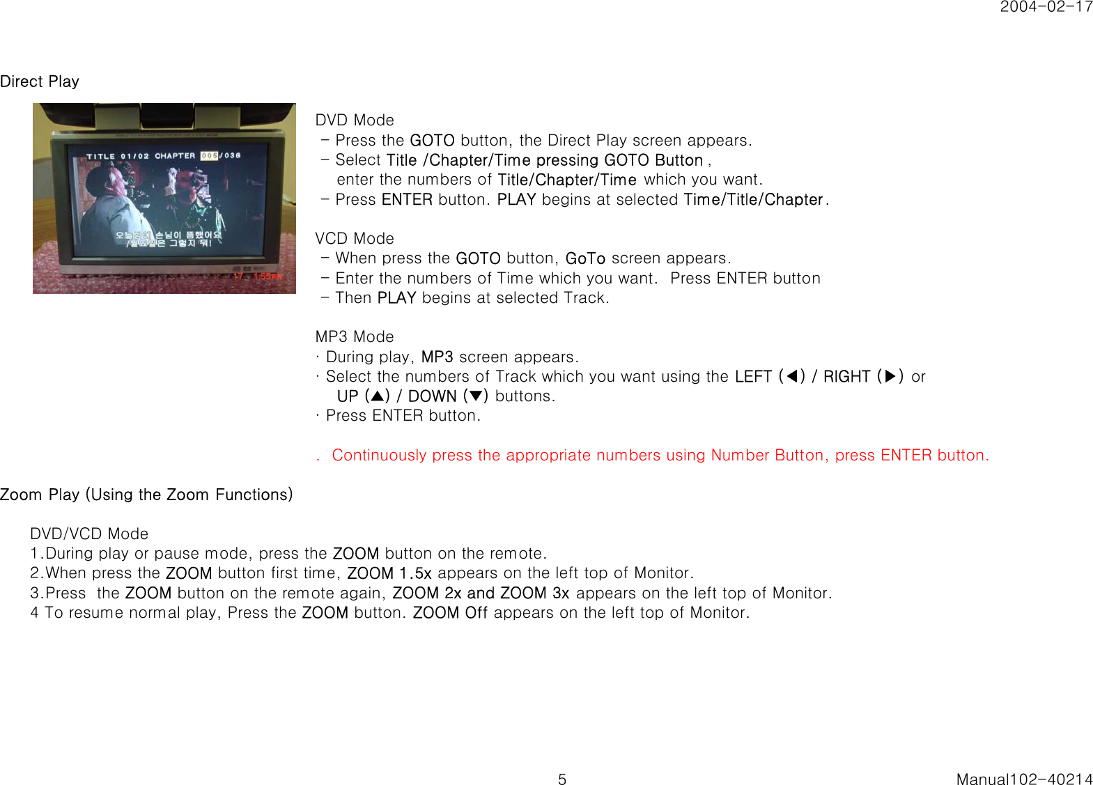 2004-02-17Direct Play  DVD Mode - Press the GOTO button, the Direct Play screen appears. - Select Title /Chapter/Time pressing GOTO Button ,    enter the numbers of Title/Chapter/Time  which you want. - Press ENTER button. PLAY begins at selected Time/Title/Chapter.VCD Mode - When press the GOTO button, GoTo screen appears. - Enter the numbers of Time which you want.  Press ENTER button - Then PLAY begins at selected Track.MP3 Mode&middot; During play, MP3 screen appears.&middot; Select the numbers of Track which you want using the LEFT (◀) / RIGHT (▶) or    UP (▲) / DOWN (▼) buttons.&middot; Press ENTER button..  Continuously press the appropriate numbers using Number Button, press ENTER button.Zoom Play (Using the Zoom Functions)DVD/VCD Mode1.During play or pause mode, press the ZOOM button on the remote.2.When press the ZOOM button first time, ZOOM 1.5x appears on the left top of Monitor.3.Press  the ZOOM button on the remote again, ZOOM 2x and ZOOM 3x appears on the left top of Monitor.4 To resume normal play, Press the ZOOM button. ZOOM Off appears on the left top of Monitor.5 Manual102-40214