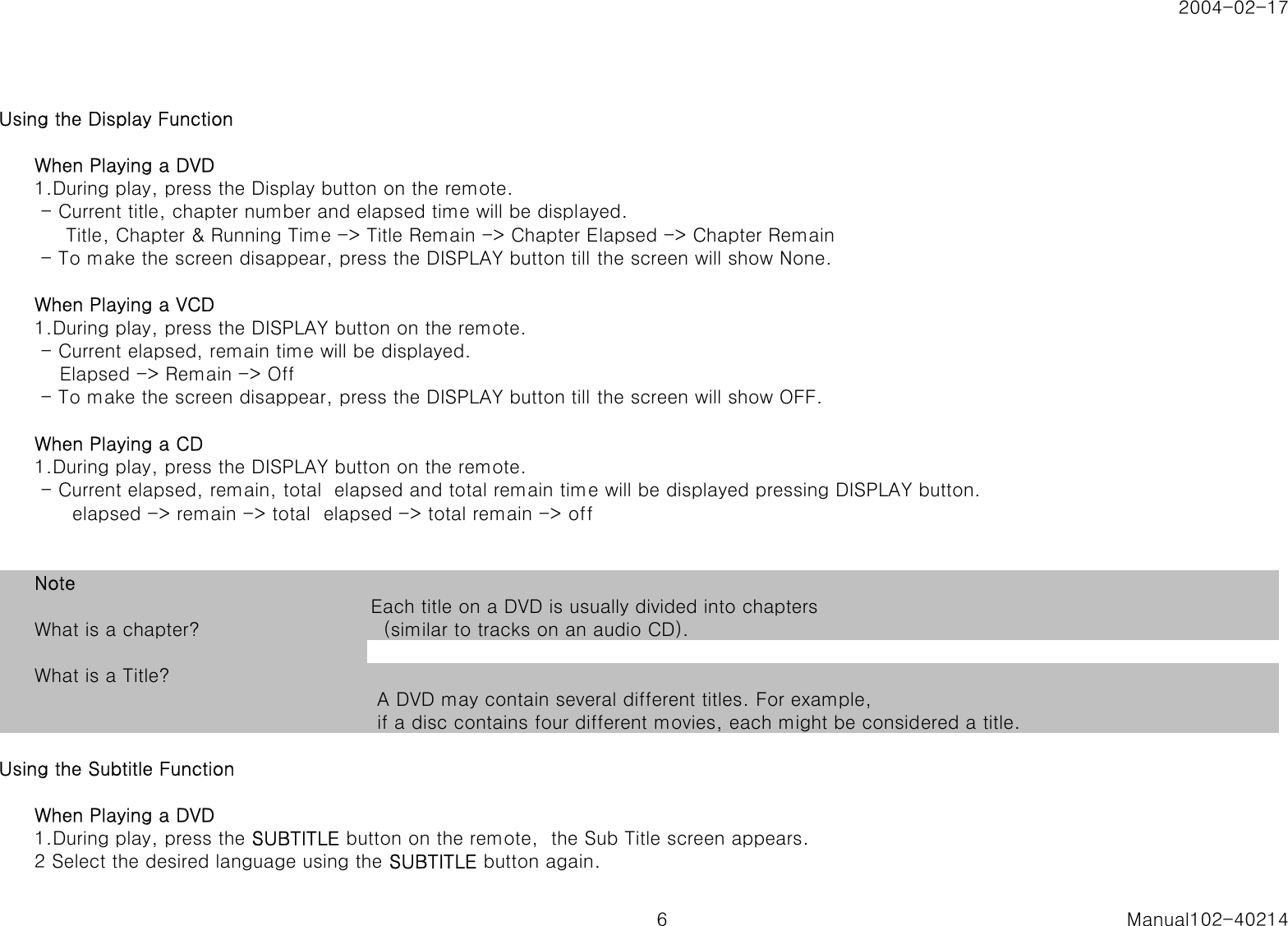 2004-02-17Using the Display FunctionWhen Playing a DVD1.During play, press the Display button on the remote. - Current title, chapter number and elapsed time will be displayed.     Title, Chapter &amp; Running Time -> Title Remain -> Chapter Elapsed -> Chapter Remain - To make the screen disappear, press the DISPLAY button till the screen will show None.When Playing a VCD1.During play, press the DISPLAY button on the remote. - Current elapsed, remain time will be displayed.    Elapsed -> Remain -> Off - To make the screen disappear, press the DISPLAY button till the screen will show OFF.When Playing a CD1.During play, press the DISPLAY button on the remote. - Current elapsed, remain, total  elapsed and total remain time will be displayed pressing DISPLAY button.      elapsed -> remain -> total  elapsed -> total remain -> offNoteWhat is a chapter? Each title on a DVD is usually divided into chapters  (similar to tracks on an audio CD).What is a Title?  A DVD may contain several different titles. For example, if a disc contains four different movies, each might be considered a title.Using the Subtitle FunctionWhen Playing a DVD1.During play, press the SUBTITLE button on the remote,  the Sub Title screen appears.2 Select the desired language using the SUBTITLE button again.6 Manual102-40214