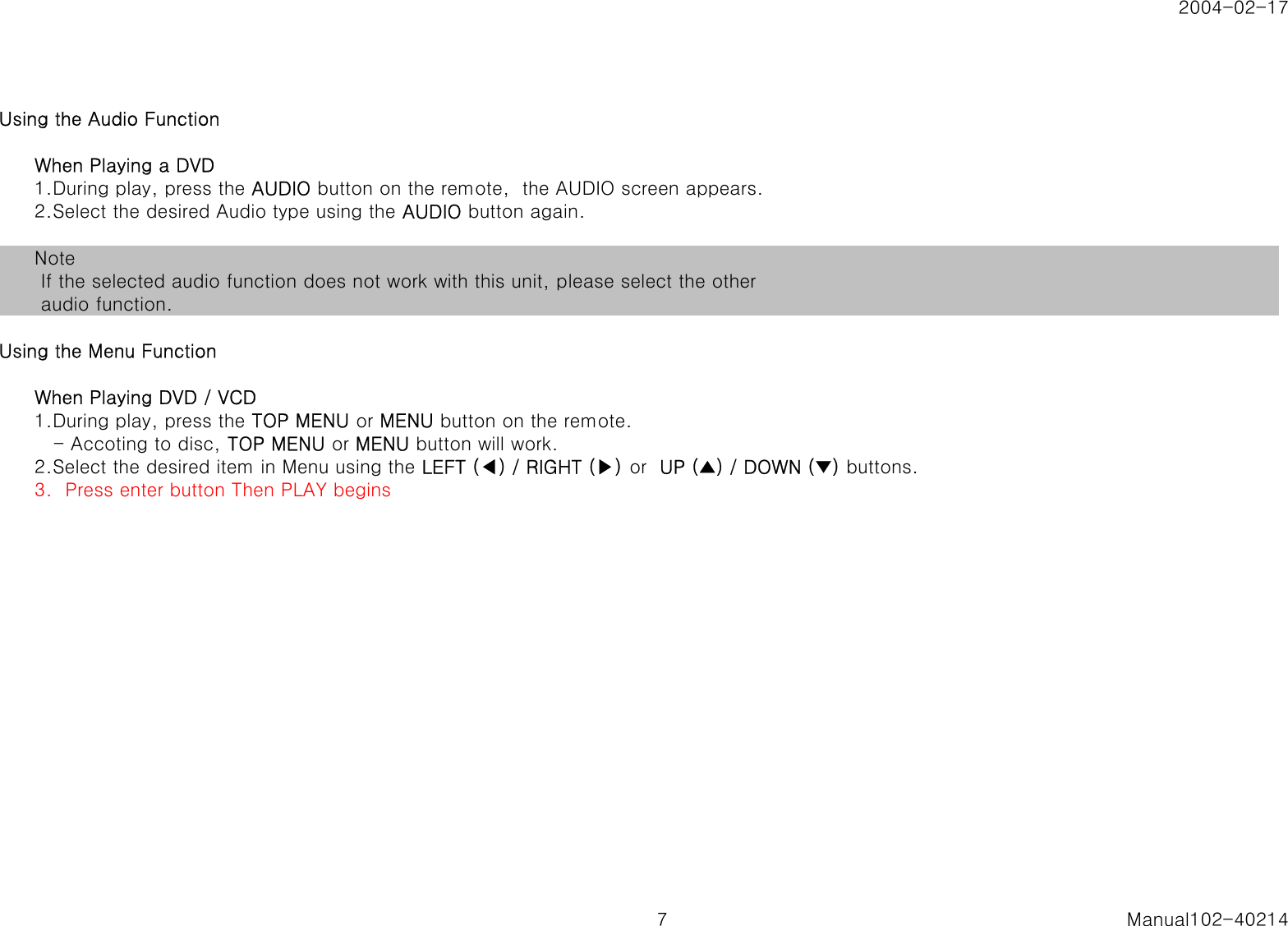 2004-02-17Using the Audio FunctionWhen Playing a DVD1.During play, press the AUDIO button on the remote,  the AUDIO screen appears.2.Select the desired Audio type using the AUDIO button again.Note If the selected audio function does not work with this unit, please select the other audio function.Using the Menu FunctionWhen Playing DVD / VCD1.During play, press the TOP MENU or MENU button on the remote.   - Accoting to disc, TOP MENU or MENU button will work.2.Select the desired item in Menu using the LEFT (◀) / RIGHT (▶) or  UP (▲) / DOWN (▼) buttons.3.  Press enter button Then PLAY begins7 Manual102-40214