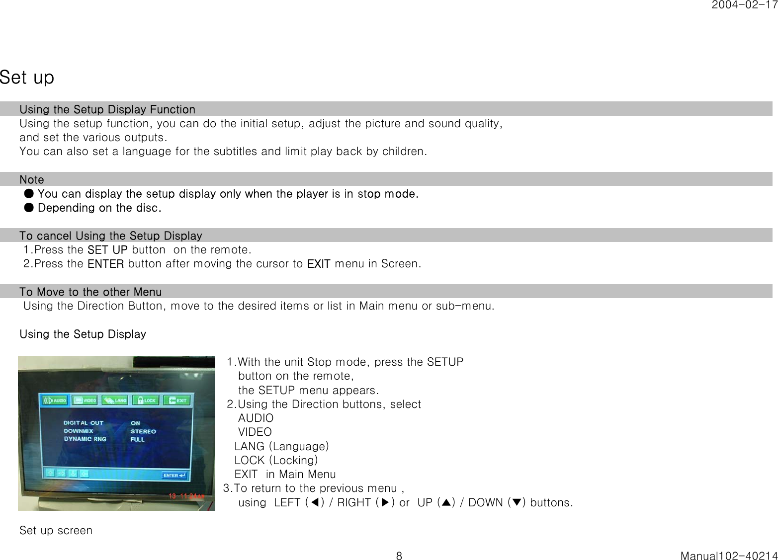 2004-02-17Set upUsing the Setup Display FunctionUsing the setup function, you can do the initial setup, adjust the picture and sound quality, and set the various outputs.You can also set a language for the subtitles and limit play back by children.Note ● You can display the setup display only when the player is in stop mode. ● Depending on the disc.To cancel Using the Setup Display 1.Press the SET UP button  on the remote. 2.Press the ENTER button after moving the cursor to EXIT menu in Screen.To Move to the other Menu Using the Direction Button, move to the desired items or list in Main menu or sub-menu.Using the Setup Display 1.With the unit Stop mode, press the SETUP    button on the remote,    the SETUP menu appears. 2.Using the Direction buttons, select    AUDIO    VIDEO   LANG (Language)   LOCK (Locking)   EXIT  in Main Menu3.To return to the previous menu ,    using  LEFT (◀) / RIGHT (▶) or  UP (▲) / DOWN (▼) buttons.Set up screen8 Manual102-40214