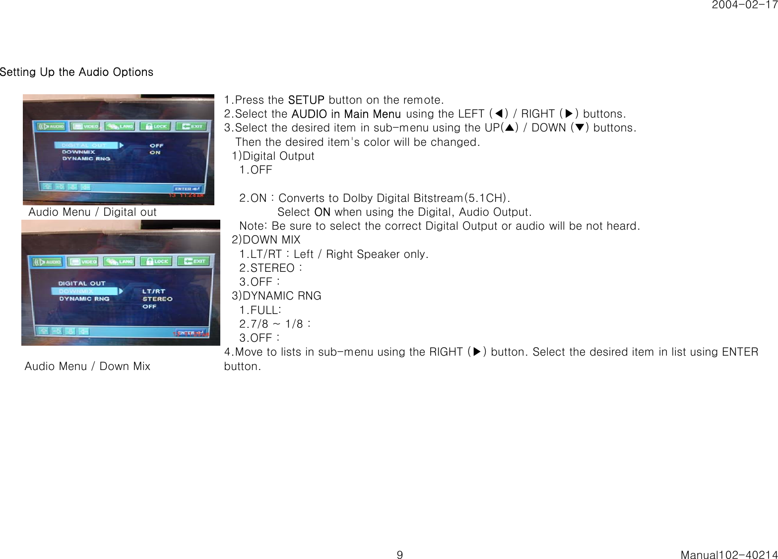 2004-02-17Setting Up the Audio Options1.Press the SETUP button on the remote.2.Select the AUDIO in Main Menu  using the LEFT (◀) / RIGHT (▶) buttons.3.Select the desired item in sub-menu using the UP(▲) / DOWN (▼) buttons.   Then the desired item's color will be changed.  1)Digital Output    1.OFF    2.ON : Converts to Dolby Digital Bitstream(5.1CH).  Audio Menu / Digital out               Select ON when using the Digital, Audio Output.    Note: Be sure to select the correct Digital Output or audio will be not heard.  2)DOWN MIX    1.LT/RT : Left / Right Speaker only.    2.STEREO :    3.OFF :  3)DYNAMIC RNG    1.FULL:    2.7/8 ~ 1/8 :    3.OFF : Audio Menu / Down Mix4.Move to lists in sub-menu using the RIGHT (▶) button. Select the desired item in list using ENTERbutton.9 Manual102-40214