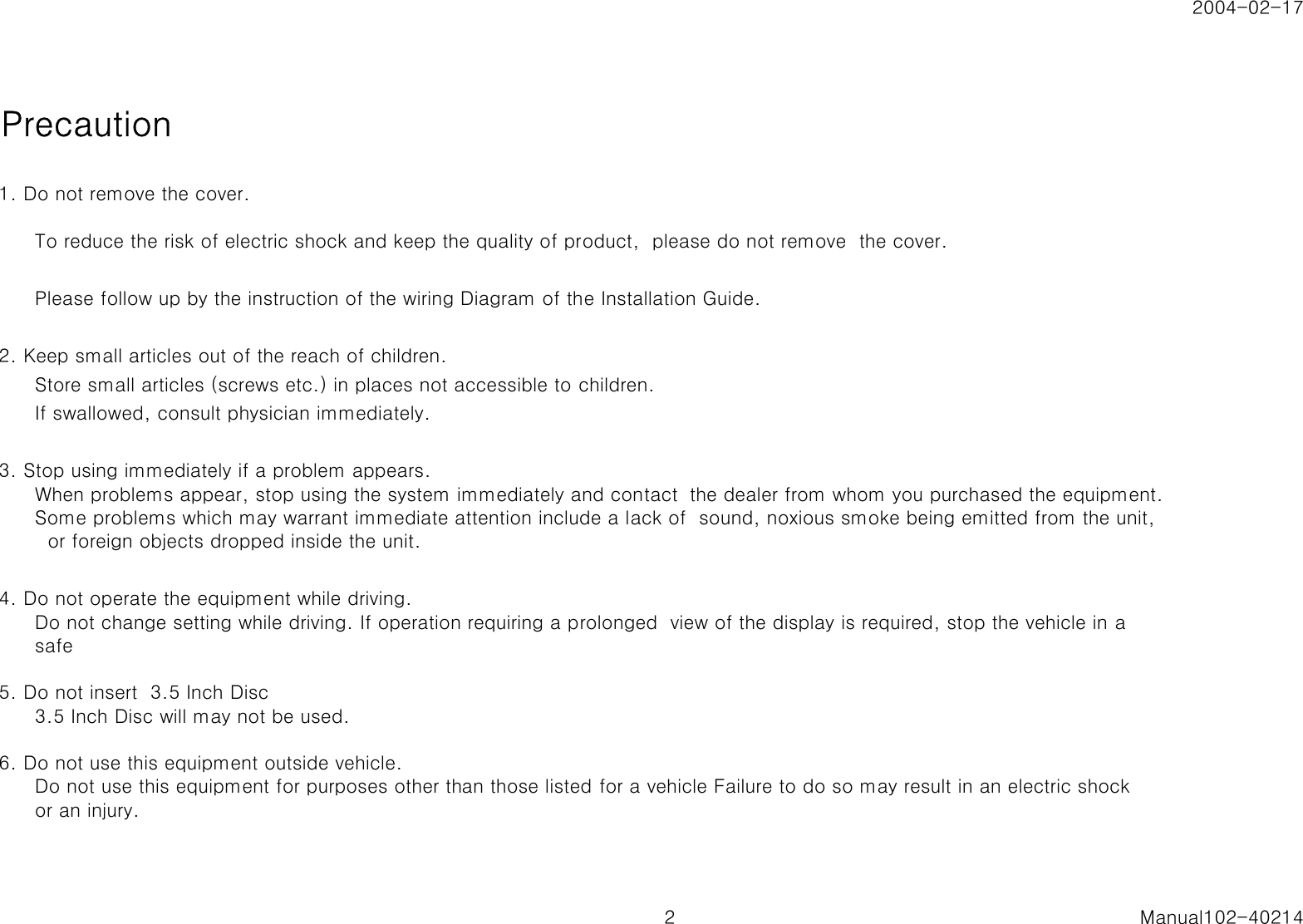 2004-02-17Precaution1. Do not remove the cover.To reduce the risk of electric shock and keep the quality of product,  please do not remove  the cover.Please follow up by the instruction of the wiring Diagram of the Installation Guide.2. Keep small articles out of the reach of children.Store small articles (screws etc.) in places not accessible to children.If swallowed, consult physician immediately.3. Stop using immediately if a problem appears.When problems appear, stop using the system immediately and contact  the dealer from whom you purchased the equipment.Some problems which may warrant immediate attention include a lack of  sound, noxious smoke being emitted from the unit,  or foreign objects dropped inside the unit.4. Do not operate the equipment while driving.Do not change setting while driving. If operation requiring a prolonged  view of the display is required, stop the vehicle in asafe5. Do not insert  3.5 Inch Disc3.5 Inch Disc will may not be used.6. Do not use this equipment outside vehicle.Do not use this equipment for purposes other than those listed for a vehicle Failure to do so may result in an electric shockor an injury.2 Manual102-40214