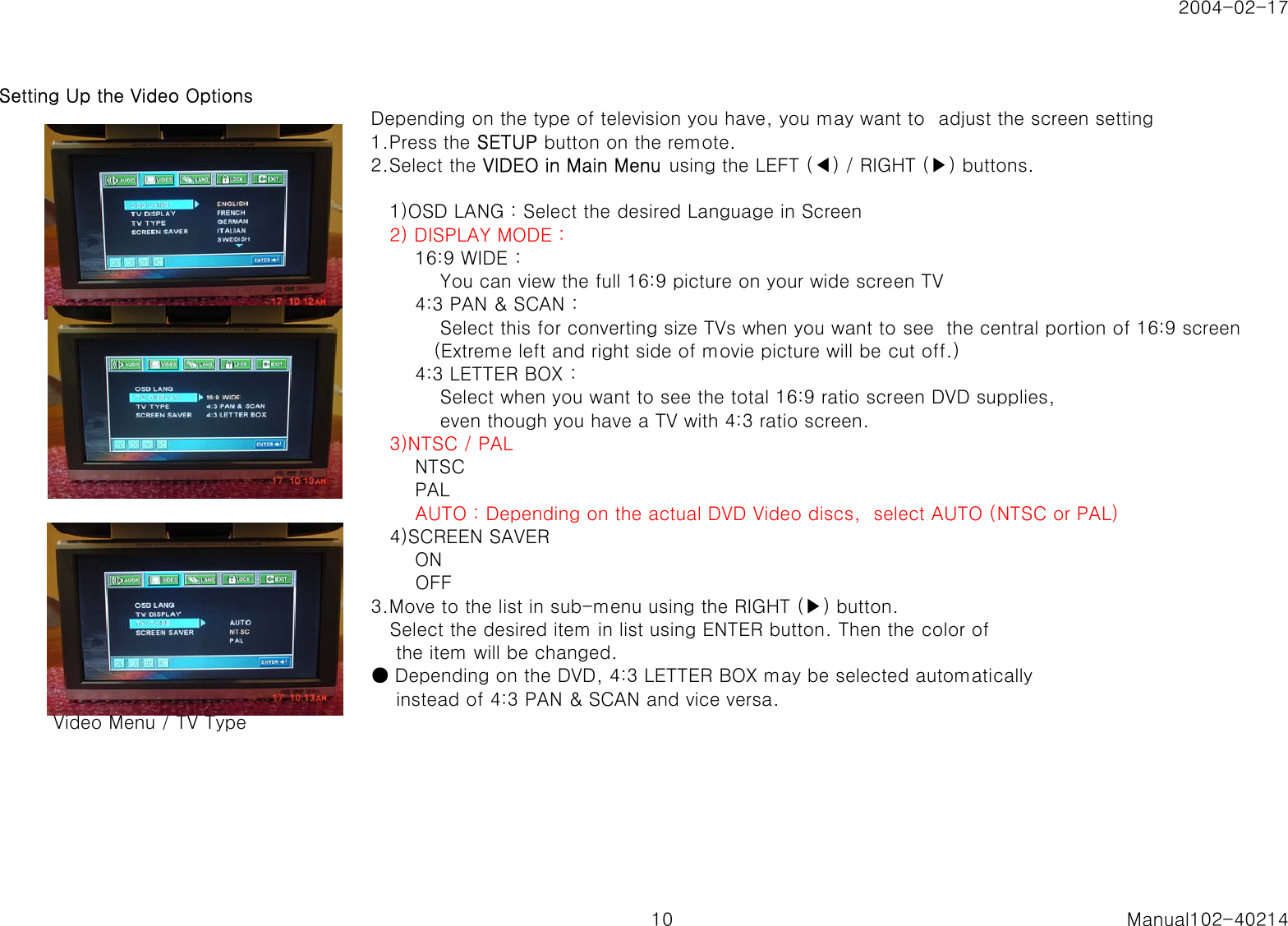 2004-02-17Setting Up the Video OptionsDepending on the type of television you have, you may want to  adjust the screen setting1.Press the SETUP button on the remote.2.Select the VIDEO in Main Menu using the LEFT (◀) / RIGHT (▶) buttons.   1)OSD LANG : Select the desired Language in Screen   2) DISPLAY MODE :       16:9 WIDE :           You can view the full 16:9 picture on your wide screen TV       4:3 PAN &amp; SCAN :           Select this for converting size TVs when you want to see  the central portion of 16:9 screen          (Extreme left and right side of movie picture will be cut off.)       4:3 LETTER BOX :           Select when you want to see the total 16:9 ratio screen DVD supplies,           even though you have a TV with 4:3 ratio screen.   3)NTSC / PAL       NTSC       PAL       AUTO : Depending on the actual DVD Video discs,  select AUTO (NTSC or PAL)   4)SCREEN SAVER       ON       OFF3.Move to the list in sub-menu using the RIGHT (▶) button.   Select the desired item in list using ENTER button. Then the color of    the item will be changed.● Depending on the DVD, 4:3 LETTER BOX may be selected automatically    instead of 4:3 PAN &amp; SCAN and vice versa.   Video Menu / TV Type10 Manual102-40214