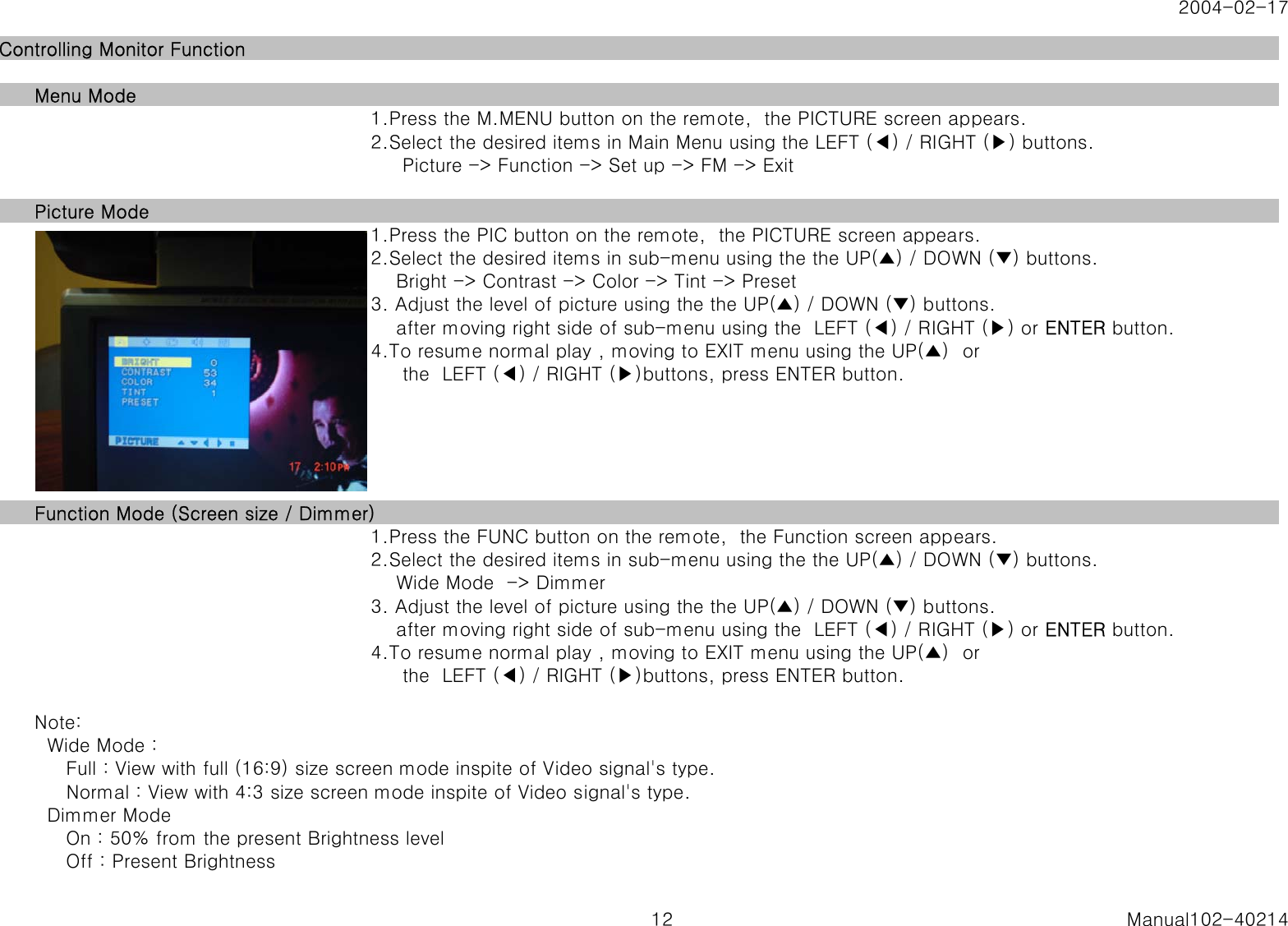 2004-02-17Controlling Monitor FunctionMenu Mode1.Press the M.MENU button on the remote,  the PICTURE screen appears.2.Select the desired items in Main Menu using the LEFT (◀) / RIGHT (▶) buttons.     Picture -> Function -> Set up -> FM -> ExitPicture Mode1.Press the PIC button on the remote,  the PICTURE screen appears.2.Select the desired items in sub-menu using the the UP(▲) / DOWN (▼) buttons.    Bright -> Contrast -> Color -> Tint -> Preset3. Adjust the level of picture using the the UP(▲) / DOWN (▼) buttons.    after moving right side of sub-menu using the  LEFT (◀) / RIGHT (▶) or ENTER button.4.To resume normal play , moving to EXIT menu using the UP(▲)  or     the  LEFT (◀) / RIGHT (▶)buttons, press ENTER button.Function Mode (Screen size / Dimmer)1.Press the FUNC button on the remote,  the Function screen appears.2.Select the desired items in sub-menu using the the UP(▲) / DOWN (▼) buttons.    Wide Mode  -> Dimmer3. Adjust the level of picture using the the UP(▲) / DOWN (▼) buttons.    after moving right side of sub-menu using the  LEFT (◀) / RIGHT (▶) or ENTER button.4.To resume normal play , moving to EXIT menu using the UP(▲)  or     the  LEFT (◀) / RIGHT (▶)buttons, press ENTER button.Note:  Wide Mode :      Full : View with full (16:9) size screen mode inspite of Video signal's type.     Normal : View with 4:3 size screen mode inspite of Video signal's type.  Dimmer Mode     On : 50% from the present Brightness level     Off : Present Brightness12 Manual102-40214