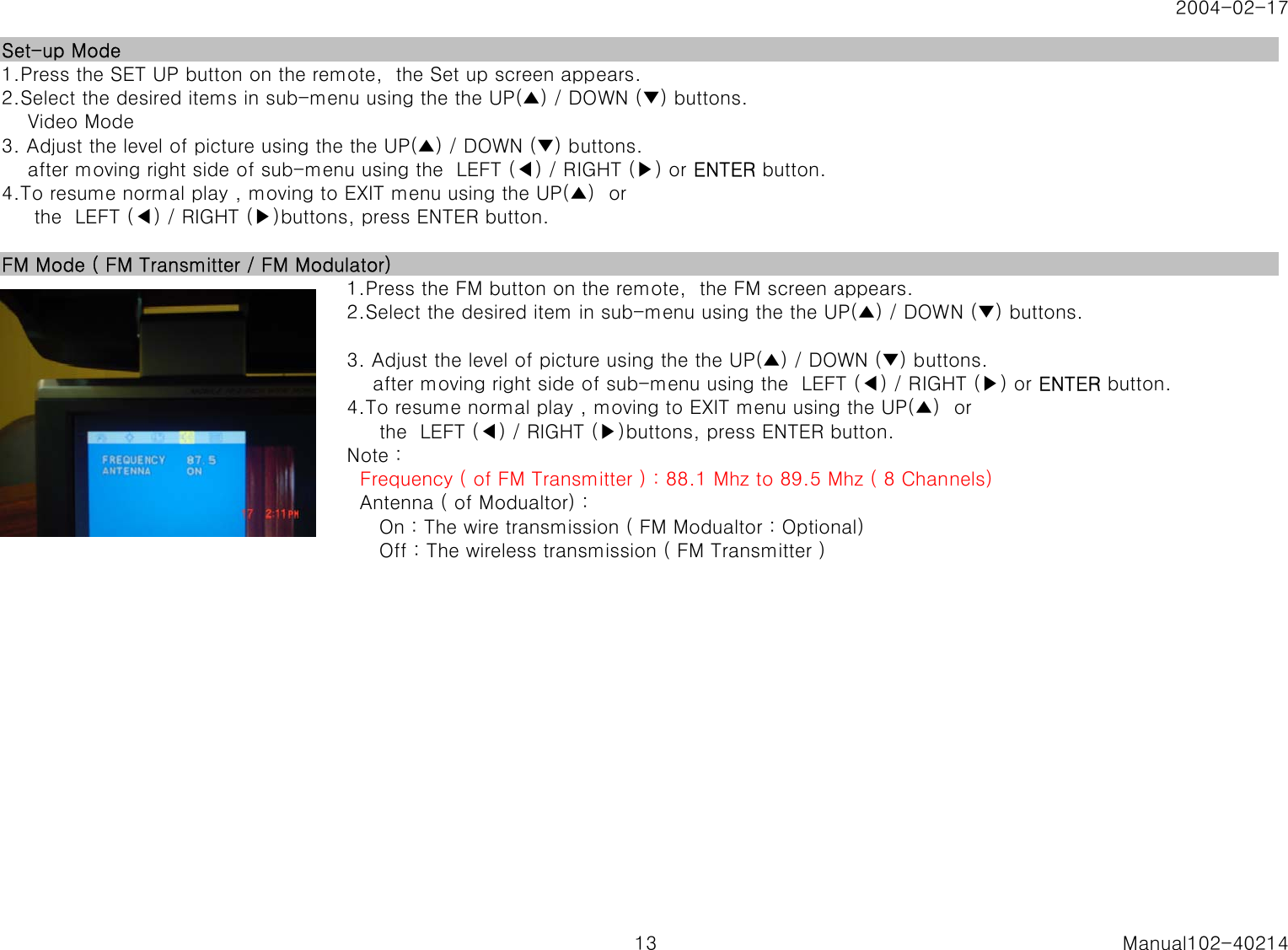 2004-02-17Set-up Mode1.Press the SET UP button on the remote,  the Set up screen appears.2.Select the desired items in sub-menu using the the UP(▲) / DOWN (▼) buttons.    Video Mode3. Adjust the level of picture using the the UP(▲) / DOWN (▼) buttons.    after moving right side of sub-menu using the  LEFT (◀) / RIGHT (▶) or ENTER button.4.To resume normal play , moving to EXIT menu using the UP(▲)  or     the  LEFT (◀) / RIGHT (▶)buttons, press ENTER button.FM Mode ( FM Transmitter / FM Modulator)1.Press the FM button on the remote,  the FM screen appears.2.Select the desired item in sub-menu using the the UP(▲) / DOWN (▼) buttons.3. Adjust the level of picture using the the UP(▲) / DOWN (▼) buttons.    after moving right side of sub-menu using the  LEFT (◀) / RIGHT (▶) or ENTER button.4.To resume normal play , moving to EXIT menu using the UP(▲)  or     the  LEFT (◀) / RIGHT (▶)buttons, press ENTER button.Note :Note :   Frequency ( of FM Transmitter ) : 88.1 Mhz to 89.5 Mhz ( 8 Channels)  Antenna ( of Modualtor) :     On : The wire transmission ( FM Modualtor : Optional)     Off : The wireless transmission ( FM Transmitter )13 Manual102-40214