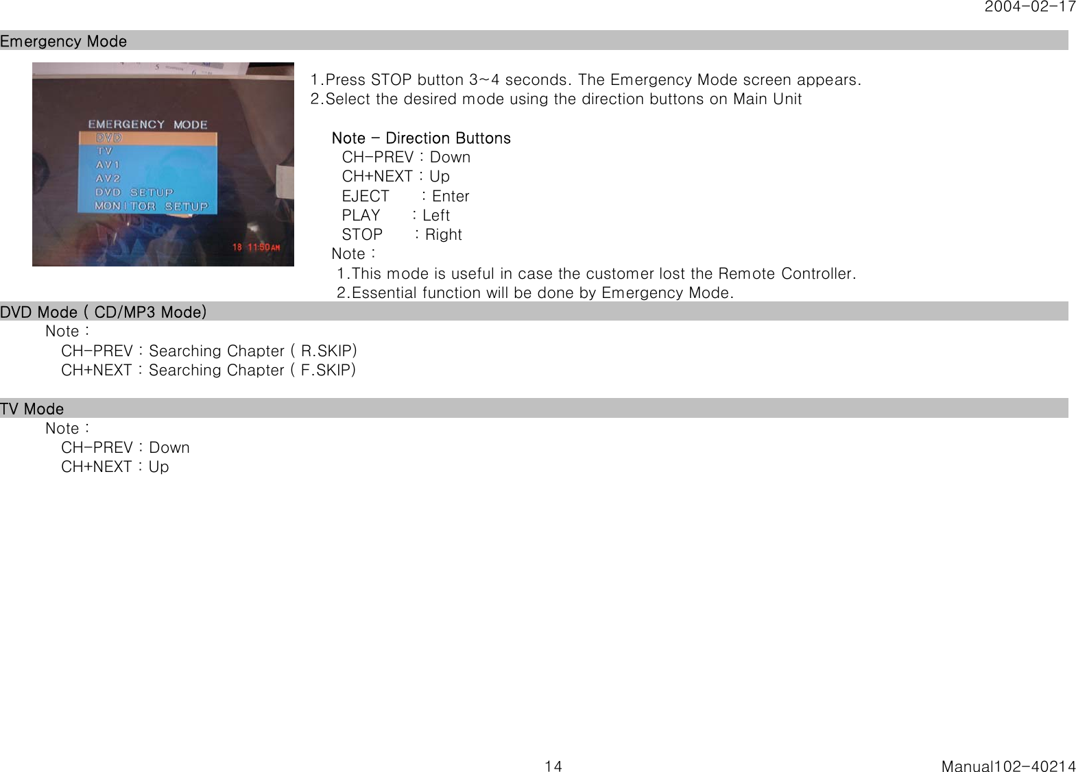 2004-02-17Emergency Mode1.Press STOP button 3~4 seconds. The Emergency Mode screen appears.2.Select the desired mode using the direction buttons on Main Unit    Note - Direction Buttons      CH-PREV : Down      CH+NEXT : Up      EJECT      : Enter      PLAY      : Left      STOP      : Right    Note :     1.This mode is useful in case the customer lost the Remote Controller.     2.Essential function will be done by Emergency Mode.DVD Mode ( CD/MP3 Mode)   Note :      CH-PREV : Searching Chapter ( R.SKIP)      CH+NEXT : Searching Chapter ( F.SKIP)TV Mode   Note :      CH-PREV : Down      CH+NEXT : Up14 Manual102-40214