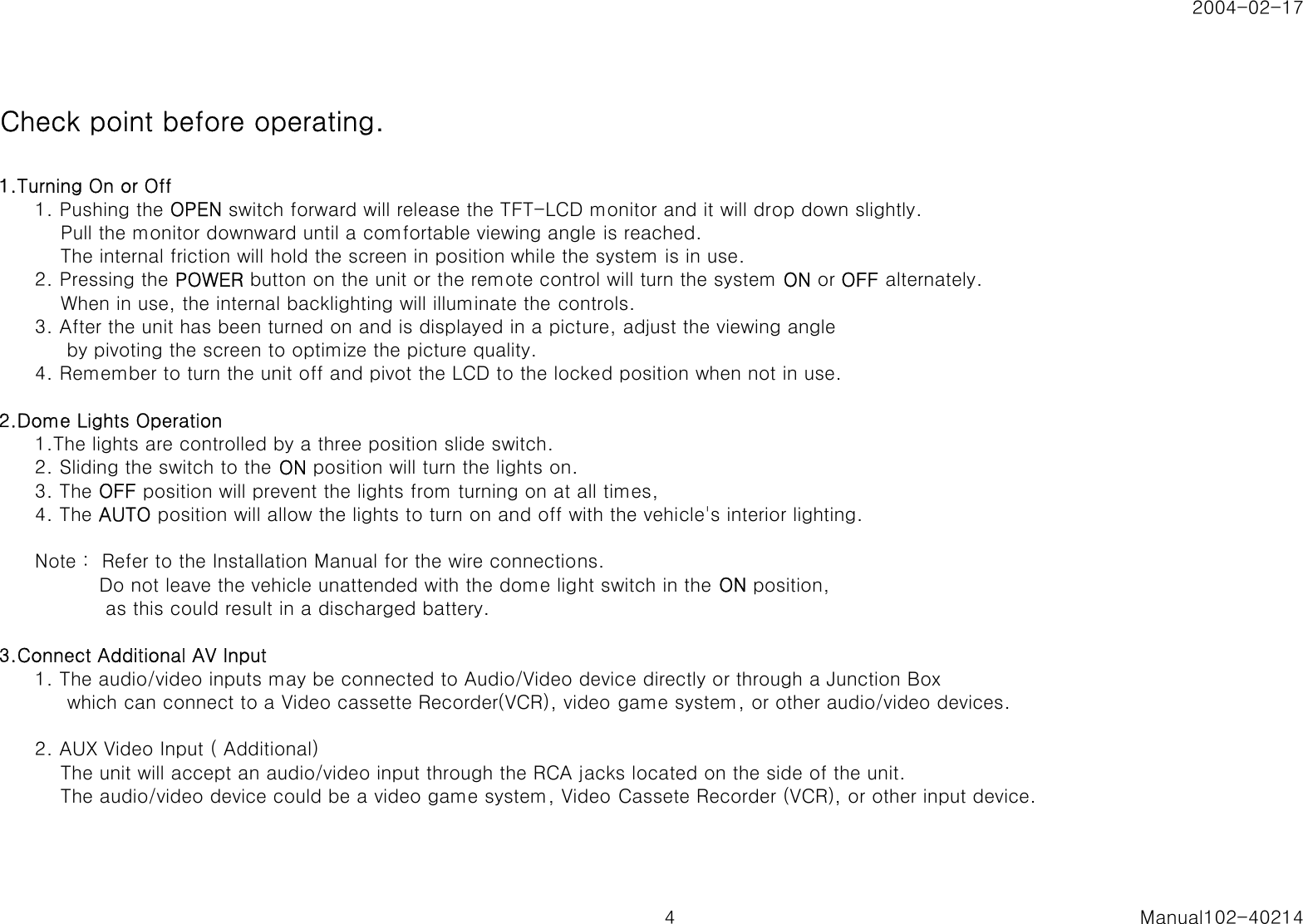 2004-02-17Check point before operating.1.Turning On or Off1. Pushing the OPEN switch forward will release the TFT-LCD monitor and it will drop down slightly.    Pull the monitor downward until a comfortable viewing angle is reached.    The internal friction will hold the screen in position while the system is in use.2. Pressing the POWER button on the unit or the remote control will turn the system ON or OFF alternately.    When in use, the internal backlighting will illuminate the controls.3. After the unit has been turned on and is displayed in a picture, adjust the viewing angle     by pivoting the screen to optimize the picture quality.4. Remember to turn the unit off and pivot the LCD to the locked position when not in use.2.Dome Lights Operation1.The lights are controlled by a three position slide switch. 2. Sliding the switch to the ON position will turn the lights on.3. The OFF position will prevent the lights from turning on at all times,4. The AUTO position will allow the lights to turn on and off with the vehicle's interior lighting.Note :  Refer to the Installation Manual for the wire connections.          Do not leave the vehicle unattended with the dome light switch in the ON position,           as this could result in a discharged battery.3.Connect Additional AV Input1. The audio/video inputs may be connected to Audio/Video device directly or through a Junction Box     which can connect to a Video cassette Recorder(VCR), video game system, or other audio/video devices.2. AUX Video Input ( Additional)    The unit will accept an audio/video input through the RCA jacks located on the side of the unit.    The audio/video device could be a video game system, Video Cassete Recorder (VCR), or other input device.4 Manual102-40214