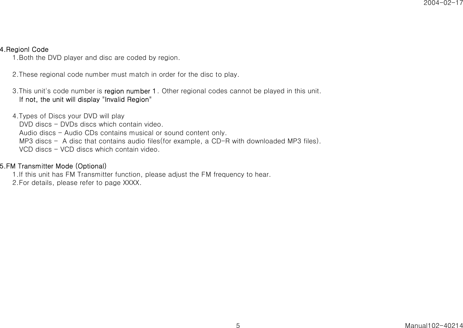 2004-02-174.Regionl Code1.Both the DVD player and disc are coded by region.2.These regional code number must match in order for the disc to play.3.This unit's code number is region number 1. Other regional codes cannot be played in this unit.   If not, the unit will display "Invalid Region"4.Types of Discs your DVD will play   DVD discs - DVDs discs which contain video.   Audio discs - Audio CDs contains musical or sound content only.   MP3 discs -  A disc that contains audio files(for example, a CD-R with downloaded MP3 files).   VCD discs - VCD discs which contain video.5.FM Transmitter Mode (Optional)1.If this unit has FM Transmitter function, please adjust the FM frequency to hear.2.For details, please refer to page XXXX.5 Manual102-40214