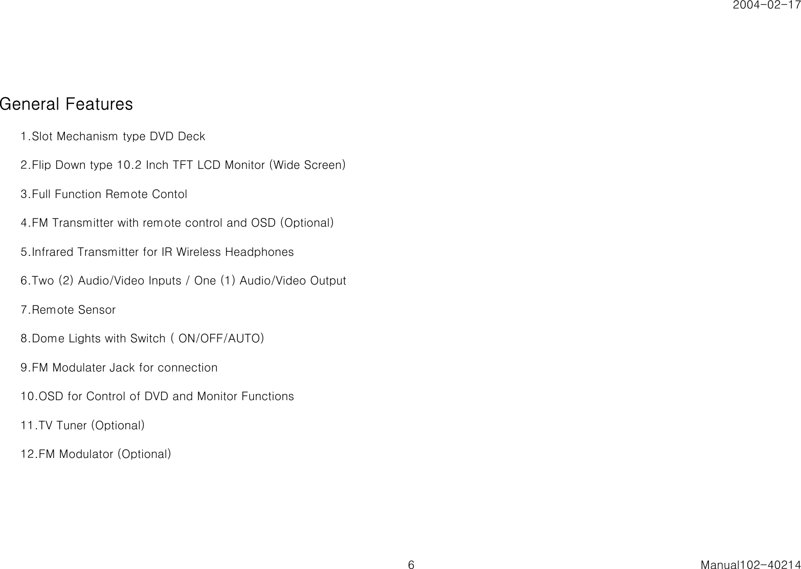 2004-02-17General Features1.Slot Mechanism type DVD Deck2.Flip Down type 10.2 Inch TFT LCD Monitor (Wide Screen)3.Full Function Remote Contol4.FM Transmitter with remote control and OSD (Optional)5.Infrared Transmitter for IR Wireless Headphones6.Two (2) Audio/Video Inputs / One (1) Audio/Video Output7.Remote Sensor8.Dome Lights with Switch ( ON/OFF/AUTO)9.FM Modulater Jack for connection 10.OSD for Control of DVD and Monitor Functions11.TV Tuner (Optional)12.FM Modulator (Optional)6 Manual102-40214