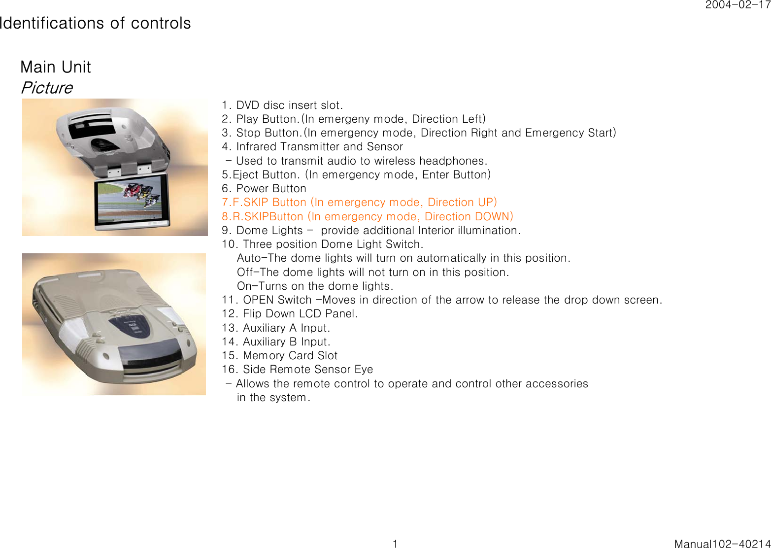 2004-02-17Identifications of controlsMain UnitPicture1. DVD disc insert slot.2. Play Button.(In emergeny mode, Direction Left)3. Stop Button.(In emergency mode, Direction Right and Emergency Start)4. Infrared Transmitter and Sensor - Used to transmit audio to wireless headphones.5.Eject Button. (In emergency mode, Enter Button)6. Power Button7.F.SKIP Button (In emergency mode, Direction UP)8.R.SKIPButton (In emergency mode, Direction DOWN)9. Dome Lights -  provide additional Interior illumination.10. Three position Dome Light Switch.    Auto-The dome lights will turn on automatically in this position.    Off-The dome lights will not turn on in this position.    On-Turns on the dome lights.11. OPEN Switch -Moves in direction of the arrow to release the drop down screen.12. Flip Down LCD Panel.13. Auxiliary A Input.14. Auxiliary B Input.15. Memory Card Slot16. Side Remote Sensor Eye - Allows the remote control to operate and control other accessories    in the system.1 Manual102-40214