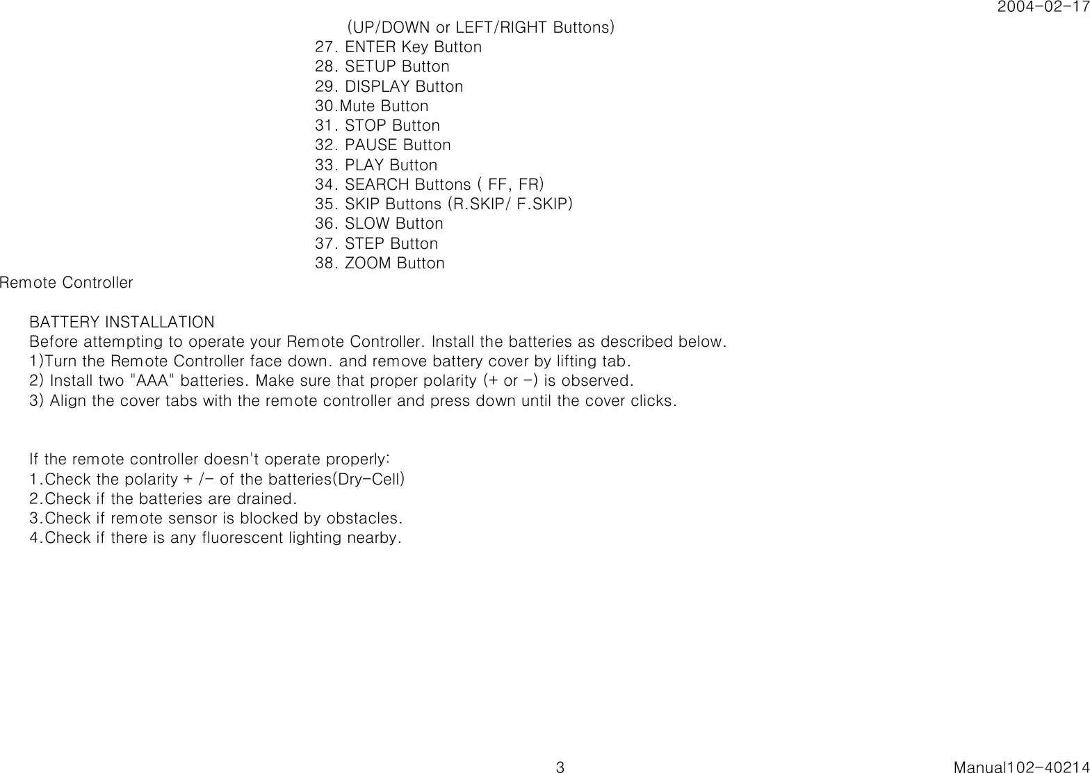 2004-02-17      (UP/DOWN or LEFT/RIGHT Buttons)27. ENTER Key Button28. SETUP Button29. DISPLAY Button30.Mute Button31. STOP Button32. PAUSE Button33. PLAY Button34. SEARCH Buttons ( FF, FR)35. SKIP Buttons (R.SKIP/ F.SKIP)36. SLOW Button37. STEP Button38. ZOOM ButtonRemote ControllerBATTERY INSTALLATIONBefore attempting to operate your Remote Controller. Install the batteries as described below.1)Turn the Remote Controller face down. and remove battery cover by lifting tab.2) Install two "AAA" batteries. Make sure that proper polarity (+ or -) is observed.3) Align the cover tabs with the remote controller and press down until the cover clicks.If the remote controller doesn't operate properly:1.Check the polarity + /- of the batteries(Dry-Cell)2.Check if the batteries are drained.3.Check if remote sensor is blocked by obstacles.4.Check if there is any fluorescent lighting nearby.3 Manual102-40214